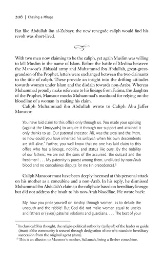 206   | Chasing a Mirage


But like Abdullah ibn al-Zubayr, the new renegade caliph would ﬁnd his
revolt was short-lived.




With two men now claiming to be the caliph, yet again Muslim was willing
to kill Muslim in the name of Islam. Before the battle of Medina between
the Mansoor’s Abbasid army and Muhammad ibn Abdullah, great-great-
grandson of the Prophet, letters were exchanged between the two claimants
to the title of caliph. These provide an insight into the drifting attitudes
towards women under Islam and the disdain towards non-Arabs. Whereas
Muhammad proudly make reference to his lineage from Fatima, the daughter
of the Prophet, Mansoor mocks Muhammad’s manhood for relying on the
bloodline of a woman in making his claim.
     Caliph Muhammad ibn Abdullah wrote to Caliph Abu Jaffer
Mansoor:

    You have laid claim to this ofﬁce only through us. You made your uprising
    (against the Umayyads) to acquire it through our support and attained it
    only thanks to us. Our paternal ancestor, Ali, was the wasi and the iman,
    so how could you have inherited his wilayah when his own descendents
    are still alive.* Further, you well know that no one has laid claim to this
    ofﬁce who has a lineage, nobility, and status like ours. By the nobility
    of our fathers, we are not the sons of the accursed, the outcast and the
    freedmen! . . . My paternity is purest among them, undiluted by non-Arab
    blood and no concubines dispute for me (in precedence).†

    Caliph Mansoor must have been deeply incensed at this personal attack
on his mother as a concubine and a non-Arab. In his reply, he dismissed
Muhammad ibn Abdullah’s claim to the caliphate based on hereditary lineage,
but did not address the insult to his non-Arab bloodline. He wrote back:

    My, how you pride yourself on kinship through women, as to delude the
    uncouth and the rabble! But God did not make women equal to uncles
    and fathers or (even) paternal relations and guardians. . . . The best of your

*
  In classical Shia thought, the religio-political authority (wilayah) of the leader or guide
  (iman) of the community is secured through designation of one who stands in hereditary
  succession from the original agent (wasi).
†
  This is an allusion to Mansoor’s mother, Sallamah, being a Berber concubine.
 