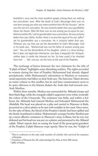 Chapter 10: Baghdad—Islam Embraces the Persians |         207

     forefather’s sons and the most excellent people among them are nothing
     but concubines’ sons. After the death of God’s Messenger there was no
     one born among you who was more excellent than Ali ibn Hussain,* yet he
     was the son of a concubine. He was certainly better than your grandfather
     Hasan ibn Hasan. After Ali there was no one among you to equal his son,
     Muhammad bin Ali,† yet his grandmother was a concubine. He was certainly
     better than your father. Further, there is no one the equal of his son, Jaffer,‡
     yet his grandmother was a concubine. He is certainly better than you.
     Whereas you say that you are the descendent of God’s Messenger, God
     in his book says, “Muhammad was not the father of anyone among your
     men.” You are the descendents of his daughter, which is a close kinship.
     But it does not legitimate inheritance, not does it bequeath the Wilayah,
     neither does it confer the Imamah on her. So how could it be inherited
     from her? . . . We, not you, are the heirs to the seal of the Prophets.

     The exchange of letters between the two claimants for the title of
“Caliph of Islam” highlights some disturbing realities. The rights accorded
to women during the time of Prophet Muhammad had already slipped
precipitously, while Muhammad’s exhortation to Muslims to renounce
racial superiority had fallen on deaf Arab ears. The historian Tabari devotes
an entire volume to this conﬂict, but he and later commentators seem to
be quite oblivious to the blatant disdain the Arab elite had towards non-
Arab Muslims.
     Within three months, Medina was surrounded by Abbasid troops and
their black ﬂags, while the renegade caliph’s supporters wore white, ironically
the colour of the Umayyads. The resistance was futile, and within a few
hours the Abbasids had entered Medina and beheaded Muhammad ibn
Abdullah. His head was placed on a pike and carried to Mansoor in Kufa,
presented on a silver platter as he met with notables in his court. Once more,
for the sake of Islam, the blood of the Prophet’s family had been spilled and
the family humiliated in defeat. Muhammad’s younger brother Ibrahim put
up a more effective resistance to Mansoor’s army in Basra, but he too was
defeated and his head too was put on a platter and presented to the Abbasid
caliph. Tabari reports that on seeing the head of the great-great-grandson
of the Prophet, Caliph Mansoor wept openly. Here he was, the “Caliph of

 *
   This is a reference to the only male member of a family who survived the massacre
   of Karbala.
 †
   Grandson of Hussain bin Ali, acknowledged by Shia as their ﬁfth imam.
 ‡
   Jaffer al Sadiq.
 