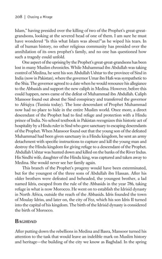 208   | Chasing a Mirage


Islam,” having presided over the killing of two of the Prophet’s great-great-
grandsons, looking at the severed head of one of them. I am sure he must
have wondered “Is this what Islam was about?”as he wiped his tears. In
all of human history, no other religious community has presided over the
annihilation of its own prophet’s family, and no one has questioned how
such a tragedy could unfold.
     One aspect of the uprising by the Prophet’s great-great-grandsons has been
lost in many Muslim chronicles. While Muhammad ibn Abdullah was taking
control of Medina, he sent his son Abdullah Ushtar to the province of Sind in
India (now in Pakistan), where the governor Umar ibn Hafs was sympathetic to
the Shia. The governor agreed to a date when he would renounce his allegiance
to the Abbasids and support the new caliph in Medina. However, before this
could happen, news came of the defeat of Muhammad ibn Abdullah. Caliph
Mansoor found out about the Sind conspiracy and transferred the governor
to Afriqiya (Tunisia today). The lone descendant of Prophet Muhammad
now had no place to hide in the entire Muslim world. Once more, a direct
descendant of the Prophet had to ﬁnd refuge and protection with a Hindu
prince of India. No school textbook in Pakistan recognizes this historic act of
hospitality by a Hindu ruler in Sind who gave sanctuary to escaping descendants
of the Prophet. When Mansoor found out that the young son of the defeated
Muhammad had been given sanctuary in a Hindu kingdom, he sent an army
detachment with speciﬁc instructions to capture and kill the young man and
destroy the Hindu kingdom for giving refuge to a descendant of the Prophet.
Abdullah Ushtar was hunted down and killed on the banks of the River Indus.
His Sindhi wife, daughter of the Hindu king, was captured and taken away to
Medina. She would never see her family again.
     This branch of the Prophet’s progeny would have been exterminated,
but for the youngest of the three sons of Abdullah ibn Hassan. After his
older brothers were defeated and beheaded, the youngest brother, a lad
named Idris, escaped from the rule of the Abbasids in the year 786, taking
refuge in what is now Morocco. He went on to establish the Idrisid dynasty
in North Africa, outside the reach of the Abbasids. Idris founded the town
of Moulay Idriss, and later on, the city of Fez, which his son Idris II turned
into the capital of his kingdom. The birth of the Idrisid dynasty is considered
the birth of Morocco.

BAGHDAD
After putting down the rebellions in Medina and Basra, Mansoor turned his
attention to the task that would leave an indelible mark on Muslim history
and heritage—the building of the city we know as Baghdad. In the spring
 