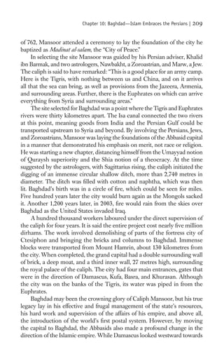 Chapter 10: Baghdad—Islam Embraces the Persians |   209

of 762, Mansoor attended a ceremony to lay the foundation of the city he
baptized as Madinat al-salam, the “City of Peace.”
      In selecting the site Mansoor was guided by his Persian adviser, Khalid
ibn Barmak, and two astrologers, Nawbakht, a Zoroastrian, and Marw, a Jew.
The caliph is said to have remarked: “This is a good place for an army camp.
Here is the Tigris, with nothing between us and China, and on it arrives
all that the sea can bring, as well as provisions from the Jazeera, Armenia,
and surrounding areas. Further, there is the Euphrates on which can arrive
everything from Syria and surrounding areas.”
      The site selected for Baghdad was a point where the Tigris and Euphrates
rivers were thirty kilometres apart. The Isa canal connected the two rivers
at this point, meaning goods from India and the Persian Gulf could be
transported upstream to Syria and beyond. By involving the Persians, Jews,
and Zoroastrians, Mansoor was laying the foundations of the Abbasid capital
in a manner that demonstrated his emphasis on merit, not race or religion.
He was starting a new chapter, distancing himself from the Umayyad notion
of Quraysh superiority and the Shia notion of a theocracy. At the time
suggested by the astrologers, with Sagittarius rising, the caliph initiated the
digging of an immense circular shallow ditch, more than 2,740 metres in
diameter. The ditch was ﬁlled with cotton and naphtha, which was then
lit. Baghdad’s birth was in a circle of ﬁre, which could be seen for miles.
Five hundred years later the city would burn again as the Mongols sacked
it. Another 1,200 years later, in 2003, ﬁre would rain from the skies over
Baghdad as the United States invaded Iraq.
      A hundred thousand workers laboured under the direct supervision of
the caliph for four years. It is said the entire project cost nearly ﬁve million
dirhams. The work involved demolishing of parts of the fortress city of
Ctesiphon and bringing the bricks and columns to Baghdad. Immense
blocks were transported from Mount Hamrin, about 130 kilometres from
the city. When completed, the grand capital had a double surrounding wall
of brick, a deep moat, and a third inner wall, 27 metres high, surrounding
the royal palace of the caliph. The city had four main entrances, gates that
were in the direction of Damascus, Kufa, Basra, and Khurasan. Although
the city was on the banks of the Tigris, its water was piped in from the
Euphrates.
      Baghdad may been the crowning glory of Caliph Mansoor, but his true
legacy lay in his effective and frugal management of the state’s resources,
his hard work and supervision of the affairs of his empire, and above all,
the introduction of the world’s ﬁrst postal system. However, by moving
the capital to Baghdad, the Abbasids also made a profound change in the
direction of the Islamic empire. While Damascus looked westward towards
 