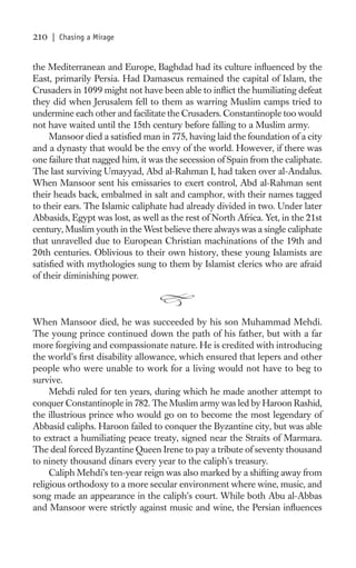 210   | Chasing a Mirage


the Mediterranean and Europe, Baghdad had its culture inﬂuenced by the
East, primarily Persia. Had Damascus remained the capital of Islam, the
Crusaders in 1099 might not have been able to inﬂict the humiliating defeat
they did when Jerusalem fell to them as warring Muslim camps tried to
undermine each other and facilitate the Crusaders. Constantinople too would
not have waited until the 15th century before falling to a Muslim army.
     Mansoor died a satisﬁed man in 775, having laid the foundation of a city
and a dynasty that would be the envy of the world. However, if there was
one failure that nagged him, it was the secession of Spain from the caliphate.
The last surviving Umayyad, Abd al-Rahman I, had taken over al-Andalus.
When Mansoor sent his emissaries to exert control, Abd al-Rahman sent
their heads back, embalmed in salt and camphor, with their names tagged
to their ears. The Islamic caliphate had already divided in two. Under later
Abbasids, Egypt was lost, as well as the rest of North Africa. Yet, in the 21st
century, Muslim youth in the West believe there always was a single caliphate
that unravelled due to European Christian machinations of the 19th and
20th centuries. Oblivious to their own history, these young Islamists are
satisﬁed with mythologies sung to them by Islamist clerics who are afraid
of their diminishing power.



When Mansoor died, he was succeeded by his son Muhammad Mehdi.
The young prince continued down the path of his father, but with a far
more forgiving and compassionate nature. He is credited with introducing
the world’s ﬁrst disability allowance, which ensured that lepers and other
people who were unable to work for a living would not have to beg to
survive.
     Mehdi ruled for ten years, during which he made another attempt to
conquer Constantinople in 782. The Muslim army was led by Haroon Rashid,
the illustrious prince who would go on to become the most legendary of
Abbasid caliphs. Haroon failed to conquer the Byzantine city, but was able
to extract a humiliating peace treaty, signed near the Straits of Marmara.
The deal forced Byzantine Queen Irene to pay a tribute of seventy thousand
to ninety thousand dinars every year to the caliph’s treasury.
     Caliph Mehdi’s ten-year reign was also marked by a shifting away from
religious orthodoxy to a more secular environment where wine, music, and
song made an appearance in the caliph’s court. While both Abu al-Abbas
and Mansoor were strictly against music and wine, the Persian inﬂuences
 