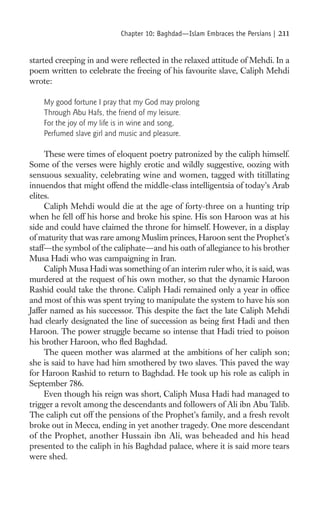 Chapter 10: Baghdad—Islam Embraces the Persians |   211

started creeping in and were reﬂected in the relaxed attitude of Mehdi. In a
poem written to celebrate the freeing of his favourite slave, Caliph Mehdi
wrote:

    My good fortune I pray that my God may prolong
    Through Abu Hafs, the friend of my leisure.
    For the joy of my life is in wine and song,
    Perfumed slave girl and music and pleasure.

     These were times of eloquent poetry patronized by the caliph himself.
Some of the verses were highly erotic and wildly suggestive, oozing with
sensuous sexuality, celebrating wine and women, tagged with titillating
innuendos that might offend the middle-class intelligentsia of today’s Arab
elites.
     Caliph Mehdi would die at the age of forty-three on a hunting trip
when he fell off his horse and broke his spine. His son Haroon was at his
side and could have claimed the throne for himself. However, in a display
of maturity that was rare among Muslim princes, Haroon sent the Prophet’s
staff—the symbol of the caliphate—and his oath of allegiance to his brother
Musa Hadi who was campaigning in Iran.
     Caliph Musa Hadi was something of an interim ruler who, it is said, was
murdered at the request of his own mother, so that the dynamic Haroon
Rashid could take the throne. Caliph Hadi remained only a year in ofﬁce
and most of this was spent trying to manipulate the system to have his son
Jaffer named as his successor. This despite the fact the late Caliph Mehdi
had clearly designated the line of succession as being ﬁrst Hadi and then
Haroon. The power struggle became so intense that Hadi tried to poison
his brother Haroon, who ﬂed Baghdad.
     The queen mother was alarmed at the ambitions of her caliph son;
she is said to have had him smothered by two slaves. This paved the way
for Haroon Rashid to return to Baghdad. He took up his role as caliph in
September 786.
     Even though his reign was short, Caliph Musa Hadi had managed to
trigger a revolt among the descendants and followers of Ali ibn Abu Talib.
The caliph cut off the pensions of the Prophet’s family, and a fresh revolt
broke out in Mecca, ending in yet another tragedy. One more descendant
of the Prophet, another Hussain ibn Ali, was beheaded and his head
presented to the caliph in his Baghdad palace, where it is said more tears
were shed.
 