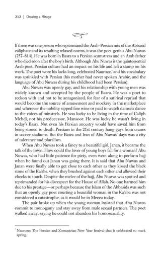 212     | Chasing a Mirage




If there was one person who epitomized the Arab–Persian mix of the Abbasid
caliphate and its resulting relaxed norms, it was the poet-genius Abu Nuwas
(757–814). He was born in Basra to a Persian seamstress and an Arab father
who died soon after the boy’s birth. Although Abu Nuwas is the quintessential
Arab poet, Persian culture had an impact on his life and left a stamp on his
work. The poet wore his locks long, celebrated Nauroze,* and his vocabulary
was sprinkled with Persian (his mother had never spoken Arabic, and the
language of Abu Nuwas during his childhood had been Persian).
     Abu Nuwas was openly gay, and his relationship with young men was
widely known and accepted by the people of Basra. He was a poet to
reckon with and not to be antagonized, for fear of a satirical reprisal that
would become the source of amusement and mockery in the marketplace
and wherever the nobility sipped ﬁne wine or paid to watch damsels dance
to the voices of minstrels. He was lucky to be living in the time of Caliph
Mehdi, not his predecessor, Mansoor. He was lucky he wasn’t living in
today’s Basra. Not even his Persian ancestry would have saved him from
being stoned to death. Persians in the 21st century hang gays from cranes
in soccer stadiums. But the Basra and Iran of Abu Nuwas’ days was a city
of tolerance and pluralism.
     When Abu Nuwas took a fancy to a beautiful girl, Janan, it became the
talk of the town. How could the lover of young boys fall for a woman? Abu
Nuwas, who had little patience for piety, even went along to perform hajj
when he found out Janan was going there. It is said that Abu Nuwas and
Janan were ﬁnally able to get close to each other as they kissed the black
stone of the Ka’aba, when they brushed against each other and allowed their
cheeks to touch. Despite the melee of the hajj, Abu Nuwas was spotted and
reprimanded for his disrespect for the House of Allah. No one harmed him
due to his prestige—or perhaps because the Islam of the Abbasids was such
that an openly gay poet courting a beautiful woman in the Ka’aba was not
considered a catastrophe, as it would be in Mecca today.
     The pair broke up when the young woman insisted that Abu Nuwas
commit to monogamy and stay away from male sexual partners. The poet
walked away, saying he could not abandon his homosexuality.


*
    Nauroze: The Persian and Zoroastrian New Year festival that is celebrated to mark
    spring.
 