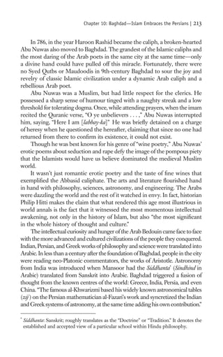 Chapter 10: Baghdad—Islam Embraces the Persians |     213

      In 786, in the year Haroon Rashid became the caliph, a broken-hearted
Abu Nuwas also moved to Baghdad. The grandest of the Islamic caliphs and
the most daring of the Arab poets in the same city at the same time—only
a divine hand could have pulled off this miracle. Fortunately, there were
no Syed Qutbs or Maudoodis in 9th-century Baghdad to sour the joy and
revelry of classic Islamic civilization under a dynamic Arab caliph and a
rebellious Arab poet.
      Abu Nuwas was a Muslim, but had little respect for the clerics. He
possessed a sharp sense of humour tinged with a naughty streak and a low
threshold for tolerating dogma. Once, while attending prayers, when the imam
recited the Quranic verse, “O ye unbelievers . . . ,” Abu Nuwas interrupted
him, saying, “Here I am [labbay-ka]” He was brieﬂy detained on a charge
of heresy when he questioned the hereafter, claiming that since no one had
returned from there to conﬁrm its existence, it could not exist.
      Though he was best known for his genre of “wine poetry,” Abu Nuwas’
erotic poems about seduction and rape defy the image of the pompous piety
that the Islamists would have us believe dominated the medieval Muslim
world.
      It wasn’t just romantic erotic poetry and the taste of ﬁne wines that
exempliﬁed the Abbasid caliphate. The arts and literature ﬂourished hand
in hand with philosophy, sciences, astronomy, and engineering. The Arabs
were dazzling the world and the rest of it watched in envy. In fact, historian
Philip Hitti makes the claim that what rendered this age most illustrious in
world annals is the fact that it witnessed the most momentous intellectual
awakening, not only in the history of Islam, but also “the most signiﬁcant
in the whole history of thought and culture.”
      The intellectual curiosity and hunger of the Arab Bedouin came face to face
with the more advanced and cultured civilizations of the people they conquered.
Indian, Persian, and Greek works of philosophy and science were translated into
Arabic. In less than a century after the foundation of Baghdad, people in the city
were reading neo-Platonic commentators, the works of Aristotle. Astronomy
from India was introduced when Mansoor had the Siddhanta* (Sindhind in
Arabic) translated from Sanskrit into Arabic. Baghdad triggered a fusion of
thought from the known centres of the world: Greece, India, Persia, and even
China. “The famous al-Khwarizmi based his widely known astronomical tables
(zij ) on the Persian mathematician al-Fazari’s work and syncretized the Indian
and Greek systems of astronomy, at the same time adding his own contribution.”

*
    Siddhanta: Sanskrit; roughly translates as the “Doctrine” or “Tradition.” It denotes the
    established and accepted view of a particular school within Hindu philosophy.
 