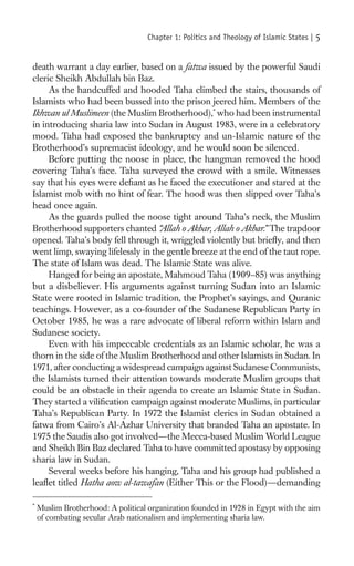 Chapter 1: Politics and Theology of Islamic States |   5

death warrant a day earlier, based on a fatwa issued by the powerful Saudi
cleric Sheikh Abdullah bin Baz.
     As the handcuffed and hooded Taha climbed the stairs, thousands of
Islamists who had been bussed into the prison jeered him. Members of the
Ikhwan ul Muslimeen (the Muslim Brotherhood),* who had been instrumental
in introducing sharia law into Sudan in August 1983, were in a celebratory
mood. Taha had exposed the bankruptcy and un-Islamic nature of the
Brotherhood’s supremacist ideology, and he would soon be silenced.
     Before putting the noose in place, the hangman removed the hood
covering Taha’s face. Taha surveyed the crowd with a smile. Witnesses
say that his eyes were deﬁant as he faced the executioner and stared at the
Islamist mob with no hint of fear. The hood was then slipped over Taha’s
head once again.
     As the guards pulled the noose tight around Taha’s neck, the Muslim
Brotherhood supporters chanted “   Allah o Akbar, Allah o Akbar.” The trapdoor
opened. Taha’s body fell through it, wriggled violently but brieﬂy, and then
went limp, swaying lifelessly in the gentle breeze at the end of the taut rope.
The state of Islam was dead. The Islamic State was alive.
     Hanged for being an apostate, Mahmoud Taha (1909–85) was anything
but a disbeliever. His arguments against turning Sudan into an Islamic
State were rooted in Islamic tradition, the Prophet’s sayings, and Quranic
teachings. However, as a co-founder of the Sudanese Republican Party in
October 1985, he was a rare advocate of liberal reform within Islam and
Sudanese society.
     Even with his impeccable credentials as an Islamic scholar, he was a
thorn in the side of the Muslim Brotherhood and other Islamists in Sudan. In
1971, after conducting a widespread campaign against Sudanese Communists,
the Islamists turned their attention towards moderate Muslim groups that
could be an obstacle in their agenda to create an Islamic State in Sudan.
They started a viliﬁcation campaign against moderate Muslims, in particular
Taha’s Republican Party. In 1972 the Islamist clerics in Sudan obtained a
fatwa from Cairo’s Al-Azhar University that branded Taha an apostate. In
1975 the Saudis also got involved—the Mecca-based Muslim World League
and Sheikh Bin Baz declared Taha to have committed apostasy by opposing
sharia law in Sudan.
     Several weeks before his hanging, Taha and his group had published a
leaﬂet titled Hatha aow al-tawafan (Either This or the Flood)—demanding

*
    Muslim Brotherhood: A political organization founded in 1928 in Egypt with the aim
    of combating secular Arab nationalism and implementing sharia law.
 
