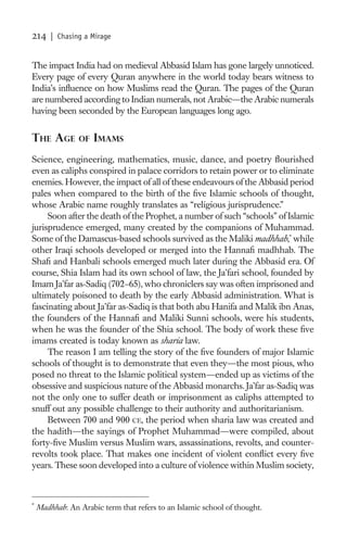 214     | Chasing a Mirage


The impact India had on medieval Abbasid Islam has gone largely unnoticed.
Every page of every Quran anywhere in the world today bears witness to
India’s inﬂuence on how Muslims read the Quran. The pages of the Quran
are numbered according to Indian numerals, not Arabic—the Arabic numerals
having been seconded by the European languages long ago.


THE AGE         OF   IMAMS
Science, engineering, mathematics, music, dance, and poetry ﬂourished
even as caliphs conspired in palace corridors to retain power or to eliminate
enemies. However, the impact of all of these endeavours of the Abbasid period
pales when compared to the birth of the ﬁve Islamic schools of thought,
whose Arabic name roughly translates as “religious jurisprudence.”
     Soon after the death of the Prophet, a number of such “schools” of Islamic
jurisprudence emerged, many created by the companions of Muhammad.
Some of the Damascus-based schools survived as the Maliki madhhab,* while
other Iraqi schools developed or merged into the Hannaﬁ madhhab. The
Shaﬁ and Hanbali schools emerged much later during the Abbasid era. Of
course, Shia Islam had its own school of law, the Ja’fari school, founded by
Imam Ja’far as-Sadiq (702–65), who chroniclers say was often imprisoned and
ultimately poisoned to death by the early Abbasid administration. What is
fascinating about Ja’far as-Sadiq is that both abu Hanifa and Malik ibn Anas,
the founders of the Hannaﬁ and Maliki Sunni schools, were his students,
when he was the founder of the Shia school. The body of work these ﬁve
imams created is today known as sharia law.
     The reason I am telling the story of the ﬁve founders of major Islamic
schools of thought is to demonstrate that even they—the most pious, who
posed no threat to the Islamic political system—ended up as victims of the
obsessive and suspicious nature of the Abbasid monarchs. Ja’far as-Sadiq was
not the only one to suffer death or imprisonment as caliphs attempted to
snuff out any possible challenge to their authority and authoritarianism.
     Between 700 and 900 CE, the period when sharia law was created and
the hadith—the sayings of Prophet Muhammad—were compiled, about
forty-ﬁve Muslim versus Muslim wars, assassinations, revolts, and counter-
revolts took place. That makes one incident of violent conﬂict every ﬁve
years. These soon developed into a culture of violence within Muslim society,



*
    Madhhab: An Arabic term that refers to an Islamic school of thought.
 