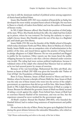 Chapter 10: Baghdad—Islam Embraces the Persians |   215

one that is still the dominant method of political action among supporters
of sharia-based political Islam.
      Imam Abu Hanifah (699–767) was a student of Imam Ja’far as-Sadiq, but
developed the most widely accepted Sunni school of thought. He was born
in Basra to a family of traders from Kabul, and was the author of thousands
of literary works.
      In 763, Caliph Mansoor offered Abu Hanifa the position of chief judge
of the state. When Abu Hanifa declined the offer, the caliph had him locked
up in prison, where he was tortured. For having the audacity to reject a
caliph’s favour, Imam Abu Hanifah spent the rest of his days in a Baghdad
jail, until death gave him liberty.
      Imam Malik (715–96) was the founder of the Maliki school of thought,
which today dominates North and West Africa. Born in Medina of a Yemeni
family, Imam Malik was also an outspoken critic of authoritarianism in the
politics of the time, and issued fatwas against the practice of being forced
to pledge allegiance to Caliph Mansoor. He too was punished and ﬂogged
in public for his insolence. Other reports say the imam faced the public
whipping because he issued a rule that a divorce obtained under coercion
was invalid. The ruling had more serious political implications, because it
validated critics of the caliph who claimed that Mansoor had no authority
as he too had secured power by means of coercion.
      Because of his vast knowledge, Muhammad ibn Idris ash-Shaﬁ, also
known as Imam al-Shaﬁ (767–820) was given the honoriﬁc title “Father of
Usul Al-Fiqh,* the Foundation of Islamic Jurisprudence.”
      Born in Gaza, Palestine, Imam al-Shaﬁ moved to Mecca and later to
Medina, where he became a disciple of Imam Malik ibn Anas. Imam al-Shaﬁ
was the only one of these imams who went into the service of the caliph’s
government, an experience that did not go well for him. After Imam Malik’s
death in 796, Caliph Haroon Rashid appointed Imam al-Shaﬁ as a judge in
Yemen. Because he offended the governor, Imam al-Shaﬁ was falsely accused
of aiding a revolt against the caliph. From behind bars, Imam al-Shaﬁ had
to convince Haroon Rashid of his innocence, and was set free, but the
experience ensured he never worked for the government again.
      Al-Shaﬁ’s student Ahmad ibn Hanbal (780–855), who founded the
Hanbali School, had to endure long sentences of imprisonment and public
torture.
      He was born in the city of Merv, Persia, but grew up in Baghdad. He lived
during the great debates between the rationalist Mutazalites, who relied on

*
    Fiqh: Means understanding and refers to the study of the law in Islam.
 
