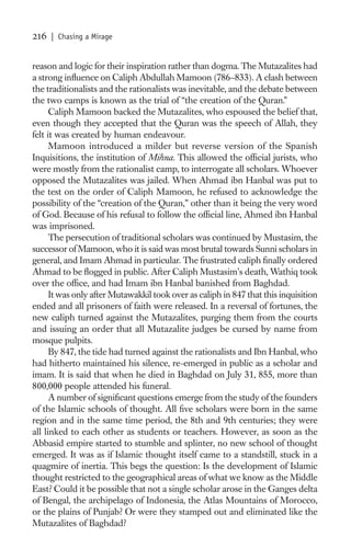 216   | Chasing a Mirage


reason and logic for their inspiration rather than dogma. The Mutazalites had
a strong inﬂuence on Caliph Abdullah Mamoon (786–833). A clash between
the traditionalists and the rationalists was inevitable, and the debate between
the two camps is known as the trial of “the creation of the Quran.”
      Caliph Mamoon backed the Mutazalites, who espoused the belief that,
even though they accepted that the Quran was the speech of Allah, they
felt it was created by human endeavour.
      Mamoon introduced a milder but reverse version of the Spanish
Inquisitions, the institution of Mihna. This allowed the ofﬁcial jurists, who
were mostly from the rationalist camp, to interrogate all scholars. Whoever
opposed the Mutazalites was jailed. When Ahmad ibn Hanbal was put to
the test on the order of Caliph Mamoon, he refused to acknowledge the
possibility of the “creation of the Quran,” other than it being the very word
of God. Because of his refusal to follow the ofﬁcial line, Ahmed ibn Hanbal
was imprisoned.
      The persecution of traditional scholars was continued by Mustasim, the
successor of Mamoon, who it is said was most brutal towards Sunni scholars in
general, and Imam Ahmad in particular. The frustrated caliph ﬁnally ordered
Ahmad to be ﬂogged in public. After Caliph Mustasim’s death, Wathiq took
over the ofﬁce, and had Imam ibn Hanbal banished from Baghdad.
      It was only after Mutawakkil took over as caliph in 847 that this inquisition
ended and all prisoners of faith were released. In a reversal of fortunes, the
new caliph turned against the Mutazalites, purging them from the courts
and issuing an order that all Mutazalite judges be cursed by name from
mosque pulpits.
      By 847, the tide had turned against the rationalists and Ibn Hanbal, who
had hitherto maintained his silence, re-emerged in public as a scholar and
imam. It is said that when he died in Baghdad on July 31, 855, more than
800,000 people attended his funeral.
      A number of signiﬁcant questions emerge from the study of the founders
of the Islamic schools of thought. All ﬁve scholars were born in the same
region and in the same time period, the 8th and 9th centuries; they were
all linked to each other as students or teachers. However, as soon as the
Abbasid empire started to stumble and splinter, no new school of thought
emerged. It was as if Islamic thought itself came to a standstill, stuck in a
quagmire of inertia. This begs the question: Is the development of Islamic
thought restricted to the geographical areas of what we know as the Middle
East? Could it be possible that not a single scholar arose in the Ganges delta
of Bengal, the archipelago of Indonesia, the Atlas Mountains of Morocco,
or the plains of Punjab? Or were they stamped out and eliminated like the
Mutazalites of Baghdad?
 