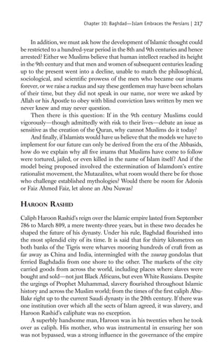 Chapter 10: Baghdad—Islam Embraces the Persians |   217

     In addition, we must ask how the development of Islamic thought could
be restricted to a hundred-year period in the 8th and 9th centuries and hence
arrested? Either we Muslims believe that human intellect reached its height
in the 9th century and that men and women of subsequent centuries leading
up to the present went into a decline, unable to match the philosophical,
sociological, and scientiﬁc prowess of the men who became our imams
forever, or we raise a ruckus and say these gentlemen may have been scholars
of their time, but they did not speak in our name, nor were we asked by
Allah or his Apostle to obey with blind conviction laws written by men we
never knew and may never question.
     Then there is this question: If in the 9th century Muslims could
vigorously—though admittedly with risk to their lives—debate an issue as
sensitive as the creation of the Quran, why cannot Muslims do it today?
     And ﬁnally, if Islamists would have us believe that the models we have to
implement for our future can only be derived from the era of the Abbasids,
how do we explain why all ﬁve imams that Muslims have come to follow
were tortured, jailed, or even killed in the name of Islam itself ? And if the
model being proposed involved the extermination of Islamdom’s entire
rationalist movement, the Mutazalites, what room would there be for those
who challenge established mythologies? Would there be room for Adonis
or Faiz Ahmed Faiz, let alone an Abu Nuwas?

HAROON RASHID
Caliph Haroon Rashid’s reign over the Islamic empire lasted from September
786 to March 809, a mere twenty-three years, but in these two decades he
shaped the future of his dynasty. Under his rule, Baghdad ﬂourished into
the most splendid city of its time. It is said that for thirty kilometres on
both banks of the Tigris were wharves mooring hundreds of craft from as
far away as China and India, intermingled with the zouraq gondolas that
ferried Baghdadis from one shore to the other. The markets of the city
carried goods from across the world, including places where slaves were
bought and sold—not just Black Africans, but even White Russians. Despite
the urgings of Prophet Muhammad, slavery ﬂourished throughout Islamic
history and across the Muslim world; from the times of the ﬁrst caliph Abu-
Bakr right up to the current Saudi dynasty in the 20th century. If there was
one institution over which all the sects of Islam agreed, it was slavery, and
Haroon Rashid’s caliphate was no exception.
     A superbly handsome man, Haroon was in his twenties when he took
over as caliph. His mother, who was instrumental in ensuring her son
was not bypassed, was a strong inﬂuence in the governance of the empire
 