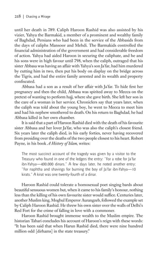 218   | Chasing a Mirage


until her death in 789. Caliph Haroon Rashid was also assisted by his
vizier, Yahya the Barmakid, a member of a prominent and wealthy family
of Baghdad, Persians who had been in the service of the Abbasids from
the days of caliphs Mansoor and Mehdi. The Barmakids controlled the
ﬁnancial administration of the government and had considerable freedom
of action. Yahya had aided Haroon in securing the caliphate, and he and
his sons were in high favour until 798, when the caliph, outraged that his
sister Abbasa was having an affair with Yahya’s son Ja’far, had him murdered
by cutting him in two, then put his body on display on the bridge across
the Tigris, and had the entire family arrested and its wealth and property
conﬁscated.
     Abbasa had a son as a result of her affair with Ja’far. To hide ﬁrst her
pregnancy and then the child, Abbasa was spirited away to Mecca on the
pretext of wanting to perform hajj, where she gave birth. She left her son in
the care of a woman in her service. Chroniclers say that years later, when
the caliph was told about the young boy, he went to Mecca to meet him
and had his nephew smothered to death. On his return to Baghdad, he had
Abbasa killed in her own chamber.
     It is said that a part of Haroon Rashid died with the death of his favourite
sister Abbasa and her lover Ja’far, who was also the caliph’s closest friend.
Six years later the caliph died, in his early forties, never having recovered
from presiding over the deaths of the two people closest to his heart. Robert
Payne, in his book A History of Islam, writes:

      The most succinct account of the tragedy was given by a visitor to the
      Treasury who found in one of the ledgers the entry: “For a robe for Ja’far
      ibn-Yahya—400,000 dinars.” A few days later, he noted another entry:
      “For naphtha and shavings for burning the boy of Ja’far ibn-Yahya—10
      kirats.” A kirat was one twenty-fourth of a dinar.

     Haroon Rashid could tolerate a homosexual poet singing bards about
beautiful sensuous women but, when it came to his family’s honour, nothing
less than the killing of his own favourite sister would sufﬁce. Centuries later,
another Muslim king, Moghul Emperor Aurangzeb, followed the example set
by Caliph Haroon Rashid. He threw his own sister over the walls of Delhi’s
Red Fort for the crime of falling in love with a commoner.
     Haroon Rashid brought immense wealth to the Muslim empire. The
historian Tabari concludes his account of Haroon’s reign with these words:
“It has been said that when Harun Rashid died, there were nine hundred
million odd [dirhams] in the state treasury.”
 