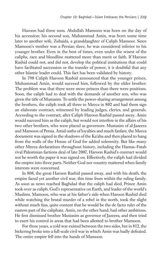 Chapter 10: Baghdad—Islam Embraces the Persians |   219

     Haroon had three sons. Abdullah Mamoon was born on the day of
his accession; his second son, Muhammad Amin, was born some time
later to another wife, Zubaida, a granddaughter of Caliph Mansoor. Since
Mamoon’s mother was a Persian slave, he was considered inferior to his
younger brother. Even in the best of times, even under the wisest of the
caliphs, race and bloodline mattered more than merit or faith. If Haroon
Rashid could not, and did not, develop the political institutions that could
have facilitated succession or the transfer of power, it is doubtful that any
other Islamic leader could. This fact has been validated by history.
     In 798 Caliph Haroon Rashid announced that the younger prince,
Muhammad Amin, would succeed him, followed by the older brother.
The problem was that there were more princes than there were positions.
Soon, the caliph had to deal with the demands of another son, who was
given the title of Mustasim. To settle the power-sharing arrangement among
the brothers, the caliph took all three to Mecca in 802 and had them sign
an elaborate contract, witnessed by leading judges, clerics, and generals.
According to the contract, after Caliph Haroon Rashid passed away, Amin
would succeed him as the caliph, but would not interfere in the affairs of his
two other brothers, who were placed as governors: Mustasim of al-Jazeera
and Mamoon of Persia. Amid oaths of loyalties and much fanfare, the Mecca
document was signed in the shadows of the Ka’aba and then placed to hang
from the walls of the House of God for added solemnity. But like many
other Mecca declarations throughout history, including the Hamas–Fatah
rival Palestinian factions deal of late 2007, Haroon Rashid’s contract would
not be worth the paper it was signed on. Effectively, the caliph had divided
the empire into three parts. Neither God nor country mattered when family
interests were concerned.
     In 808, the great Haroon Rashid passed away, and with his death, the
empire faced yet another civil war, this time from within the ruling family.
As soon as news reached Baghdad that the caliph had died, Prince Amin
took over as caliph, God’s representative on Earth, and leader of the world’s
Muslims. Mamoon, who was at his father’s side when Haroon Rashid died
while watching the brutal murder of a rebel in the north, took the slight
without much fuss, quite content that he would be the de facto ruler of the
eastern part of the caliphate. Amin, on the other hand, had other ambitions.
He ﬁrst dismissed brother Mustasim as governor of Jazeera, and then tried
to exert his control in areas that had been allotted to brother Mamoon.
     For three years, a cold war existed between the two sides, but in 812, the
bickering broke into a full-scale civil war in which Amin was badly defeated.
The entire empire fell into the hands of Mamoon.
 