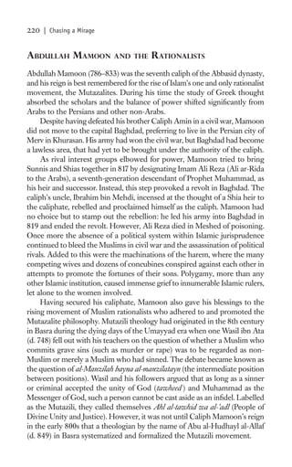 220   | Chasing a Mirage


ABDULLAH MAMOON              AND THE      RATIONALISTS
Abdullah Mamoon (786–833) was the seventh caliph of the Abbasid dynasty,
and his reign is best remembered for the rise of Islam’s one and only rationalist
movement, the Mutazalites. During his time the study of Greek thought
absorbed the scholars and the balance of power shifted signiﬁcantly from
Arabs to the Persians and other non-Arabs.
     Despite having defeated his brother Caliph Amin in a civil war, Mamoon
did not move to the capital Baghdad, preferring to live in the Persian city of
Merv in Khurasan. His army had won the civil war, but Baghdad had become
a lawless area, that had yet to be brought under the authority of the caliph.
     As rival interest groups elbowed for power, Mamoon tried to bring
Sunnis and Shias together in 817 by designating Imam Ali Reza (Ali ar-Rida
to the Arabs), a seventh-generation descendant of Prophet Muhammad, as
his heir and successor. Instead, this step provoked a revolt in Baghdad. The
caliph’s uncle, Ibrahim bin Mehdi, incensed at the thought of a Shia heir to
the caliphate, rebelled and proclaimed himself as the caliph. Mamoon had
no choice but to stamp out the rebellion: he led his army into Baghdad in
819 and ended the revolt. However, Ali Reza died in Meshed of poisoning.
Once more the absence of a political system within Islamic jurisprudence
continued to bleed the Muslims in civil war and the assassination of political
rivals. Added to this were the machinations of the harem, where the many
competing wives and dozens of concubines conspired against each other in
attempts to promote the fortunes of their sons. Polygamy, more than any
other Islamic institution, caused immense grief to innumerable Islamic rulers,
let alone to the women involved.
     Having secured his caliphate, Mamoon also gave his blessings to the
rising movement of Muslim rationalists who adhered to and promoted the
Mutazalite philosophy. Mutazili theology had originated in the 8th century
in Basra during the dying days of the Umayyad era when one Wasil ibn Ata
(d. 748) fell out with his teachers on the question of whether a Muslim who
commits grave sins (such as murder or rape) was to be regarded as non-
Muslim or merely a Muslim who had sinned. The debate became known as
the question of al-Manzilah bayna al-manzilatayn (the intermediate position
between positions). Wasil and his followers argued that as long as a sinner
or criminal accepted the unity of God (tawheed ) and Muhammad as the
Messenger of God, such a person cannot be cast aside as an inﬁdel. Labelled
as the Mutazili, they called themselves Ahl al-tawhid wa al-’adl (People of
Divine Unity and Justice). However, it was not until Caliph Mamoon’s reign
in the early 800s that a theologian by the name of Abu al-Hudhayl al-Allaf
(d. 849) in Basra systematized and formalized the Mutazili movement.
 