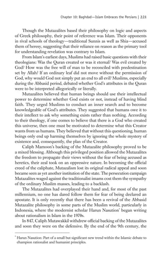 Chapter 10: Baghdad—Islam Embraces the Persians |   221

     Though the Mutazalites based their philosophy on logic and aspects
of Greek philosophy, their point of reference was Islam. Their opponents
in rival schools of theology—traditional Sunnis as well as Shia—accused
them of heresy, suggesting that their reliance on reason as the primary tool
for understanding revelation was contrary to Islam.
     From Islam’s earliest days, Muslims had raised basic questions with their
theologians: Was the Quran created or was it eternal? Was evil created by
God? How was the free will of man to be reconciled with predestination
set by Allah? If an ordinary leaf did not move without the permission of
God, why would God not simply put an end to all evil? Muslims, especially
during the Abbasid period, debated whether God’s attributes in the Quran
were to be interpreted allegorically or literally.
     Mutazalites believed that human beings should use their intellectual
power to determine whether God exists or not, instead of having blind
faith. They urged Muslims to conduct an inner search and to become
knowledgeable of God’s attributes. They suggested that humans owe it to
their intellect to ask why something exists rather than nothing. According
to their theology, if one comes to believe that there is a God who created
this universe, then one must be motivated to determine what this Creator
wants from us humans. They believed that without this questioning, human
beings only end up harming themselves by ignoring the whole mystery of
existence and, consequently, the plan of the Creator.
     Caliph Mamoon’s backing of the Mutazalite philosophy proved to be
a mixed blessing. Although this privileged position allowed the Mutazalites
the freedom to propagate their views without the fear of being accused as
heretics, their zeal took on an oppressive nature. In becoming the ofﬁcial
creed of the caliphate, Mutazalism lost its original radical appeal and soon
became seen as yet another institution of the state. The persecution campaign
Mutazalites waged against the traditionalist imams cost them the sympathy
of the ordinary Muslim masses, leading to a backlash.
     The Mutazalites had overplayed their hand and, for most of the past
millennium, no one has dared follow them for fear of being declared an
apostate. It is only recently that there has been a revival of the Abbasid
Mutazalite philosophy in some parts of the Muslim world, particularly in
Indonesia, where the modernist scholar Harun Nasution* began writing
about rationalism in Islam in the 1970s.
     In 847, Caliph Mutawakkil withdrew ofﬁcial backing of the Mutazalites
and soon they were on the defensive. By the end of the 9th century, the

*
    Harun Nasution: Part of a small but signiﬁcant new trend within the Islamic debate to
    champion rationalist and humanist principles.
 