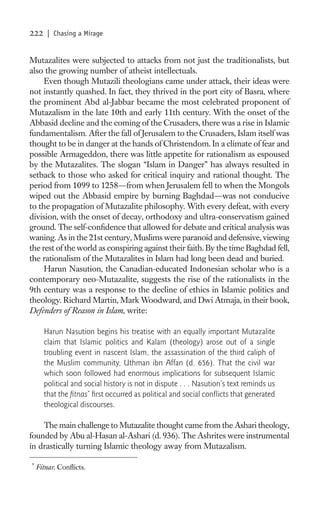 222    | Chasing a Mirage


Mutazalites were subjected to attacks from not just the traditionalists, but
also the growing number of atheist intellectuals.
     Even though Mutazili theologians came under attack, their ideas were
not instantly quashed. In fact, they thrived in the port city of Basra, where
the prominent Abd al-Jabbar became the most celebrated proponent of
Mutazalism in the late 10th and early 11th century. With the onset of the
Abbasid decline and the coming of the Crusaders, there was a rise in Islamic
fundamentalism. After the fall of Jerusalem to the Crusaders, Islam itself was
thought to be in danger at the hands of Christendom. In a climate of fear and
possible Armageddon, there was little appetite for rationalism as espoused
by the Mutazalites. The slogan “Islam in Danger” has always resulted in
setback to those who asked for critical inquiry and rational thought. The
period from 1099 to 1258—from when Jerusalem fell to when the Mongols
wiped out the Abbasid empire by burning Baghdad—was not conducive
to the propagation of Mutazalite philosophy. With every defeat, with every
division, with the onset of decay, orthodoxy and ultra-conservatism gained
ground. The self-conﬁdence that allowed for debate and critical analysis was
waning. As in the 21st century, Muslims were paranoid and defensive, viewing
the rest of the world as conspiring against their faith. By the time Baghdad fell,
the rationalism of the Mutazalites in Islam had long been dead and buried.
     Harun Nasution, the Canadian-educated Indonesian scholar who is a
contemporary neo-Mutazalite, suggests the rise of the rationalists in the
9th century was a response to the decline of ethics in Islamic politics and
theology. Richard Martin, Mark Woodward, and Dwi Atmaja, in their book,
Defenders of Reason in Islam, write:

      Harun Nasution begins his treatise with an equally important Mutazalite
      claim that Islamic politics and Kalam (theology) arose out of a single
      troubling event in nascent Islam, the assassination of the third caliph of
      the Muslim community, Uthman ibn Affan (d. 656). That the civil war
      which soon followed had enormous implications for subsequent Islamic
      political and social history is not in dispute . . . Nasution’s text reminds us
      that the ﬁtnas* ﬁrst occurred as political and social conﬂicts that generated
      theological discourses.

    The main challenge to Mutazalite thought came from the Ashari theology,
founded by Abu al-Hasan al-Ashari (d. 936). The Ashrites were instrumental
in drastically turning Islamic theology away from Mutazalism.

*
    Fitnas: Conﬂicts.
 