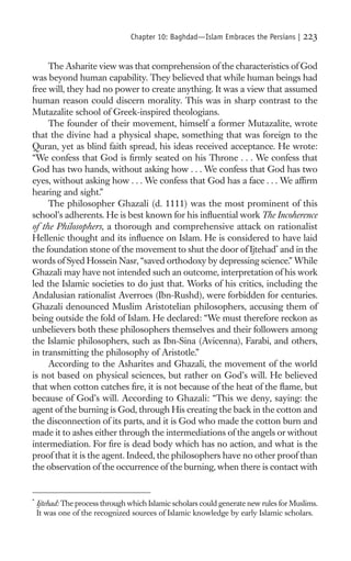 Chapter 10: Baghdad—Islam Embraces the Persians |      223

     The Asharite view was that comprehension of the characteristics of God
was beyond human capability. They believed that while human beings had
free will, they had no power to create anything. It was a view that assumed
human reason could discern morality. This was in sharp contrast to the
Mutazalite school of Greek-inspired theologians.
     The founder of their movement, himself a former Mutazalite, wrote
that the divine had a physical shape, something that was foreign to the
Quran, yet as blind faith spread, his ideas received acceptance. He wrote:
“We confess that God is ﬁrmly seated on his Throne . . . We confess that
God has two hands, without asking how . . . We confess that God has two
eyes, without asking how . . . We confess that God has a face . . . We afﬁrm
hearing and sight.”
     The philosopher Ghazali (d. 1111) was the most prominent of this
school’s adherents. He is best known for his inﬂuential work The Incoherence
of the Philosophers, a thorough and comprehensive attack on rationalist
Hellenic thought and its inﬂuence on Islam. He is considered to have laid
the foundation stone of the movement to shut the door of Ijtehad* and in the
words of Syed Hossein Nasr, “saved orthodoxy by depressing science.” While
Ghazali may have not intended such an outcome, interpretation of his work
led the Islamic societies to do just that. Works of his critics, including the
Andalusian rationalist Averroes (Ibn-Rushd), were forbidden for centuries.
Ghazali denounced Muslim Aristotelian philosophers, accusing them of
being outside the fold of Islam. He declared: “We must therefore reckon as
unbelievers both these philosophers themselves and their followers among
the Islamic philosophers, such as Ibn-Sina (Avicenna), Farabi, and others,
in transmitting the philosophy of Aristotle.”
     According to the Asharites and Ghazali, the movement of the world
is not based on physical sciences, but rather on God’s will. He believed
that when cotton catches ﬁre, it is not because of the heat of the ﬂame, but
because of God’s will. According to Ghazali: “This we deny, saying: the
agent of the burning is God, through His creating the back in the cotton and
the disconnection of its parts, and it is God who made the cotton burn and
made it to ashes either through the intermediations of the angels or without
intermediation. For ﬁre is dead body which has no action, and what is the
proof that it is the agent. Indeed, the philosophers have no other proof than
the observation of the occurrence of the burning, when there is contact with


*
    Ijtehad: The process through which Islamic scholars could generate new rules for Muslims.
    It was one of the recognized sources of Islamic knowledge by early Islamic scholars.
 