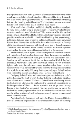 6   | Chasing a Mirage


the repeal of sharia law and a guarantee of democratic civil liberties under
which a more enlightened understanding of Islam could be freely debated. It
was this demand for enlightenment and civil liberties that led to his lynching
in front of a chanting mob of Islamists. The kangaroo court that sentenced
him to death concluded its trial in less than three weeks.
      What was Mahmoud Muhammad Taha’s crime? By any Islamic standards,
he was a pious Muslim, living in a state of Islam. However, his “state of Islam”
came into conﬂict with the “Islamic State.” Taha was aware of the risks involved
in opposing an Islamic State. He knew that in the longer than one-thousand-
year history of Islam, Muslim blood had ﬂowed freely any time power-hungry
politicians, dictators, kings, or caliphs* had invoked Islam to create a mythical
Islamic State. Honourable Muslims like Taha who have stepped in the way
of the Islamist agenda have paid with their lives or liberty through the eons.
They have been murdered by the state or beheaded by Islamist vigilantes
who invoked the good name of Islam and sullied it in the process.
      Taha’s murder gives us a good understanding of how far today’s Islamists
will go to silence Muslims who disagree with them. Taha was not a secularist.
He wasn’t an Arab nationalist like Egypt’s Nasser or a Baathist like Iraq’s
Saddam or a Communist like Syrian parliamentarian Khaled Bagdash.
Mahmoud Muhammad Taha of Sudan was an Islamic scholar, a freedom
ﬁghter, and a man of the cloth—he was a preacher and an imam.† He was a
visionary who could have saved the world from the theological disaster that
it is headed towards today. His story illustrates the dangers facing Muslims
who oppose the Islamist agenda and what I view as Political Islam.
      Critiquing Political Islam and commenting on the Sudanese scholar’s
public hanging, the Arab world’s leading leftwing intellectual, Egyptian
author Samir Amin, has said: “Mahmood Taha of Sudan was the only Islamic
intellectual who attempted to emphasize the element of emancipation in
his interpretation of Islam. . . . Taha’s execution was not protested by any
Islamic group, ‘radical’ or ‘moderate.’ Nor was he defended by any of the
intellectuals identifying themselves with ‘Islamic Renaissance’ or even those
merely willing to ‘dialogue’ with such movements. It was not even reported
in the Western Media.”
      Amin is right. In Canada, as well as in the United States and Britain,
none of the Muslim organizations or the proliﬁc commentators on “all things


*
  Caliph: Initially the title for the successors of Prophet Muhammad, but later used by
  medieval Muslim kings.
†
  Imam: One who leads prayers in a mosque.
 