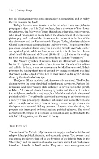 224   | Chasing a Mirage


ﬁre, but observation proves only simultaneity, not causation, and, in reality
there is no cause but God.”
     Today’s Islamists want to return to the era when it was acceptable to
propagate a view that it is God, not heat, that is the cause of ﬁres. It was
the Asharites, the followers of Imam Hanbal and other ultra-conservatives,
who killed rationalism in Islam, halted the development of sciences and
philosophy, and rendered the Islamic empire impotent in the face of the
rise of sciences and the Renaissance in Europe. Today, Islamists celebrate
Ghazali’s anti-science as inspiration for their own work. The president of the
pro-sharia Canadian Islamic Congress, a scientist himself, says: “My teacher
and spiritual guide, while we have never met in this life, has been Imam
Abu Hamid Muhammad al-Ghazali (1058–1111 AD). I admire his writings
for he is the best Muslim scholar to introduce Islam to Westerners.”
     The Muslim dynasties of medieval times are littered with decapitated
bodies of religious scholars who refused to sanction the rule of the sultans
and caliphs. In India, it was not uncommon for Muslim rulers to kill their
prisoners by having them tossed around by trained elephants that had
sharpened double-edged swords tied to their tusks. Golden age? Not even
close, by the standard of any age.
     The Quran did not provide a basic framework for statehood. The Prophet
did not rule on the issue of political leadership and succession. Perhaps this
is because God never wanted state authority to have a role in the growth
of Islam. All three of Islam’s founding dynasties and the era of the ﬁrst
four caliphs succeeded in many areas, but failed dramatically in the area of
political stability. The Abbasids succeeded in creating an environment and
a society where philosophy, literature, art, music, and dance thrived, and
where the rights of ordinary citizens emerged as a concept, where even
the lepers were awarded lifelong pensions. However, time after time, this
progress was interrupted by bloodshed and political upheaval. The rise of
conservative theologies as a response to rationalism also contributed to the
caliphate’s long journey on the road to decay.


THE DECLINE
The decline of the Abbasid caliphate was not simply a result of an intellectual
relapse: it had political, ﬁnancial, and economic causes. Two events stand
out among the factors that led to the breakup of the Islamic State in the
9th century, and the creation of smaller successor states. First, Turks were
introduced into the Abbasid armies. They were brave, courageous, and
 