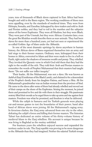 226   | Chasing a Mirage


years, tens of thousands of Black slaves captured in East Africa had been
bought and sold in the Basra region. The working conditions of these men
were appalling, even by the standards of medieval times. They were from
Ethiopia, Somalia, and Zanzibar, kidnapped by slave traders and sold to Arab
and Persian nobles, and they had to toil in the marshes and the saltpetre
mines of the lower Euphrates. They were all Muslims, but they were Black.
They were part of the Ummah, but they were African. Centuries later, even
the great Ibn Khaldun would describe them as near animals. They had been
slaves for more than a hundred years, yet had not seen or experienced the
so-called Golden Age of Islam under the Abbasids.
     In one of the most dramatic uprisings by slaves anywhere in human
history, the African slaves of Basra organized themselves into an army and
laid siege to their former masters. Ordinary men, kidnapped from their
homes in Africa, converted to Islam and then were made to live in a hell on
Earth, right under the shadows of immense wealth and pomp. They rebelled.
They invoked the Quranic verse in which God told them that they had the
right to the wealth of the rich. They told their Arab and Persian masters to
remember the words of Prophet Muhammad that their masters had taught
them: “Do not suffer nor inﬂict inequity.”
     Their leader, Ali ibn Muhammad, was not a slave. He was known as
Sahib al-Zanj (Gentleman of the Black Lands), and claimed to be a descendant
of the Prophet’s family from his daughter Fatima, and hence a Shia. Ali ibn
Muhammad’s grandmother was an Indian woman from the province of Sind.
He came to the slaves after some of them had already rebelled and moved out
of their camps on the shore of the Euphrates. Seizing the moment, he joined
them and promised to live and die with them in their struggle. His passionate
oratory lifted their morale as he urged them to take up arms and rise against their
masters. Freedom was what he promised, and freedom is what he delivered.
     While the caliph in Samarra and his Turkish generals were playing
cat-and-mouse games to test the boundaries of their power, band after
band of African slaves were joining Ali ibn Muhammad’s ragtag army.
In ferocious clashes, the Zanj army advanced from one city to the other,
defeating the caliph’s forces and killing their former masters. The historian
Tabari has dedicated an entire volume of his thirty-volume history of
medieval Islam to the Zanj rebellion. His account is unique because he
was living in Baghdad as the mutiny unfolded.
     For fourteen years the rebellion enjoyed success and expanded the
territory under its rule. The Zanj republic was proving to be more dangerous
to the Abbasids than they had imagined. Neither the salaried Turkish troops
 