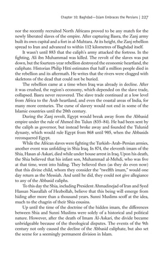 Chapter 10: Baghdad—Islam Embraces the Persians |   227

nor the recently recruited North Africans proved to be any match for the
newly liberated slaves of the empire. After capturing Basra, the Zanj army
built its own capital and a fort in al-Muhtara. At its height, the Zanj rebellion
spread to Iran and advanced to within 112 kilometres of Baghdad itself.
     It wasn’t until 883 that the caliph’s army attacked the fortress. In the
ﬁghting, Ali ibn Muhammad was killed. The revolt of the slaves was put
down, but the fourteen-year rebellion destroyed the economic heartland, the
caliphate. Historian Philip Hitti estimates that half a million people died in
the rebellion and its aftermath. He writes that the rivers were clogged with
skeletons of the dead that could not be buried.
     The rebellion came at a time when Iraq was already in decline. After
it was crushed, the region’s economy, which depended on the slave trade,
collapsed. Basra never recovered. The slave trade continued at a low level
from Africa to the Arab heartland, and even the coastal areas of India, for
many more centuries. The curse of slavery would not end in some of the
Islamic countries until the 20th century.
     During the Zanj revolt, Egypt would break away from the Abbasid
empire under the rule of Ahmed ibn Tulun (835–84). He had been sent by
the caliph as governor, but instead broke away and founded the Tulunid
dynasty, which would rule Egypt from 868 until 905, when the Abbasids
reconquered Egypt.
     While the African slaves were ﬁghting the Turkish–Arab–Persian armies,
another event was unfolding in Shia Iraq. In 874, the eleventh imam of the
Shia, Hasan al-Askari, died while under house arrest in Iraq. Upon his death,
the Shia believed that his infant son, Muhammad al-Mehdi, who was ﬁve
at that time, went into hiding. They believed then (as they do even now)
that this divine child, whom they consider the “twelfth imam,” would one
day return as the Messiah. And until he did, they could not give allegiance
to any of the Abbasid caliphs.
     To this day the Shia, including President Ahmadinejad of Iran and Syed
Hassan Nasrallah of Hezbollah, believe that this being will emerge from
hiding after more than a thousand years. Sunni Muslims scoff at the idea,
much to the chagrin of their Shia cousins.
     Up until the time of the doctrine of the hidden imam, the differences
between Shia and Sunni Muslims were solely of a historical and political
nature. However, after the death of Imam Al-Askari, the divide became
unbridgeable because of the theological disputes. The events of the 9th
century not only caused the decline of the Abbasid caliphate, but also set
the scene for a seemingly permanent division in Islam.
 