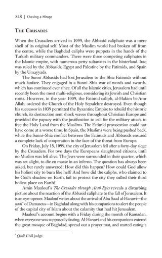 228     | Chasing a Mirage


THE CRUSADES
When the Crusaders arrived in 1099, the Abbasid caliphate was a mere
shell of its original self. Most of the Muslim world had broken off from
the centre, while the Baghdad caliphs were puppets in the hands of the
Turkish military commanders. There were three competing caliphates in
the Islamic empire, with numerous petty sultanates in the hinterland. Iraq
was ruled by the Abbasids, Egypt and Palestine by the Fatimids, and Spain
by the Umayyads.
     The Sunni Abbasids had lost Jerusalem to the Shia Fatimids without
much fanfare. They engaged in a Sunni–Shia war of words and swords,
which has continued ever since. Of all the Islamic cities, Jerusalem had until
recently been the most multi-religious, considering its Jewish and Christian
roots. However, in the year 1009, the Fatimid caliph, al-Hakim bi-Amr
Allah, ordered the Church of the Holy Sepulchre destroyed. Even though
his successor in 1039 permitted the Byzantine Empire to rebuild the historic
church, its destruction sent shock waves throughout Christian Europe and
provided the papacy with the justiﬁcation to call for the military attack to
free the Holy Land from the Muslims. The Fatimid provocation could not
have come at a worse time. In Spain, the Muslims were being pushed back,
while the Sunni–Shia conﬂict between the Fatimids and Abbasids ensured
a complete lack of cooperation in the face of the threat from Europe.
     On Friday, July 15, 1099, the city of Jerusalem fell after a forty-day siege
by the Crusaders. For two days the Europeans slaughtered citizens, until
no Muslim was left alive. The Jews were surrounded in their quarter, which
was set alight, to die en masse in an inferno. The question has always been
asked, but rarely answered: How did this happen? How could God allow
his holiest city to burn like hell? And how did the caliphs, who claimed to
be God’s shadow on Earth, fail to protect the city they called their third
holiest place on Earth?
     Amin Maalouf ’s The Crusades through Arab Eyes reveals a disturbing
picture about the reaction of the Abbasid caliphate to the fall of Jerusalem. It
is an eye-opener. Maalouf writes about the arrival of Abu Saad al-Harawi—the
qadi * of Damascus—in Baghdad along with his companions to alert the people
of the capital city of Islam about the calamity that had hit Jerusalem.
     Maalouf ’s account begins with a Friday during the month of Ramadan,
when everyone was supposedly fasting. Al-Harawi and his companions entered
the great mosque of Baghdad, spread out a prayer mat, and started eating a

*
    Qadi: Civil judge.
 