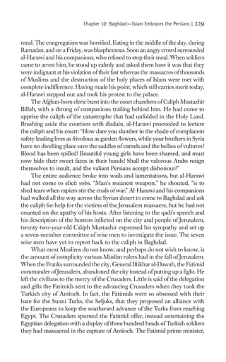 Chapter 10: Baghdad—Islam Embraces the Persians |   229

meal. The congregation was horriﬁed. Eating in the middle of the day, during
Ramadan, and on a Friday, was blasphemous. Soon an angry crowd surrounded
al-Harawi and his companions, who refused to stop their meal. When soldiers
came to arrest him, he stood up calmly and asked them how it was that they
were indignant at his violation of their fast whereas the massacres of thousands
of Muslims and the destruction of the holy places of Islam were met with
complete indifference. Having made his point, which still carries merit today,
al-Harawi stepped out and took his protest to the palace.
      The Afghan-born cleric burst into the court chambers of Caliph Mustazhir
Billah, with a throng of companions trailing behind him. He had come to
apprise the caliph of the catastrophe that had unfolded in the Holy Land.
Brushing aside the courtiers with disdain, al-Harawi proceeded to lecture
the caliph and his court: “How dare you slumber in the shade of complacent
safety leading lives as frivolous as garden ﬂowers, while your brothers in Syria
have no dwelling place save the saddles of camels and the bellies of vultures?
Blood has been spilled! Beautiful young girls have been shamed, and must
now hide their sweet faces in their hands! Shall the valorous Arabs resign
themselves to insult, and the valiant Persians accept dishonour?”
      The entire audience broke into wails and lamentations, but al-Harawi
had not come to elicit sobs. “Man’s meanest weapon,” he shouted, “is to
shed tears when rapiers stir the coals of war.” Al-Harawi and his companions
had walked all the way across the Syrian desert to come to Baghdad and ask
the caliph for help for the victims of the Jerusalem massacre, but he had not
counted on the apathy of his hosts. After listening to the qadi’s speech and
his description of the horrors inﬂicted on the city and people of Jerusalem,
twenty-two-year-old Caliph Mustazhir expressed his sympathy and set up
a seven-member committee of wise men to investigate the issue. The seven
wise men have yet to report back to the caliph in Baghdad.
      What most Muslims do not know, and perhaps do not wish to know, is
the amount of complicity various Muslim rulers had in the fall of Jerusalem.
When the Franks surrounded the city, General Iftikhar al-Dawah, the Fatimid
commander of Jerusalem, abandoned the city instead of putting up a ﬁght. He
left the civilians to the mercy of the Crusaders. Little is said of the delegation
and gifts the Fatimids sent to the advancing Crusaders when they took the
Turkish city of Antioch. In fact, the Fatimids were so obsessed with their
hate for the Sunni Turks, the Seljuks, that they proposed an alliance with
the Europeans to keep the southward advance of the Turks from reaching
Egypt. The Crusaders spurned the Fatimid offer, instead entertaining the
Egyptian delegation with a display of three hundred heads of Turkish soldiers
they had massacred in the capture of Antioch. The Fatimid prime minister,
 