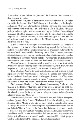 230   | Chasing a Mirage


Vizier el-Fadl, is said to have congratulated the Franks on their success, and
then returned to Cairo.
      Such was the sorry state of affairs of the Islamic world when the Crusaders
arrived in the Levant. The Shia Fatimids, the descendants of the Prophet
and Ali ibn Abu Talib, after centuries of being oppressed and marginalized
had achieved their desire to rule in the name of the Prophet. However,
perhaps unknowingly, they were now working to facilitate the sacking of
Jerusalem. The Shia leadership would fall into the same kind of trap in the
Baghdad of 1258 that, some say, it would fall into again in 2003. The fear
of the Sunni domination would force the Shias into many historic errors.
But that is another story.
      Amin Maalouf in the epilogue of his classic book writes: “At the time of
the crusades, the Arab world, from Spain to Iraq, was still the intellectual and
material repository of the planet’s most advanced civilization. Afterwards, the
centre of world history shifted decisively to the West. Is there a cause-and-
effect relationship here? Can we go so far as to claim that the crusaders marked
the beginning of the rise of Western Europe—which would gradually come to
dominate the world—and sounded the death knell of Arab civilization?”
      Maalouf answers his question with a qualiﬁed yes. He writes that the
Arabs were already suffering from certain weaknesses, which the Crusaders
“exposed and perhaps aggravated, but by no means created.”
      Even a brilliant Arab writer like Maalouf succumbs to the notion of Arab
superiority over non-Arab Muslims. He bemoans the fact that non-Arab Muslims
were at the head of the Muslim world and suggests this was one of the reasons
for its collapse. In a startling remark, he writes: “The people of the Prophet had
lost control of their own destiny. Their leaders were all foreigners.”
      Wait a minute. Foreigners? Does Maalouf consider only Arabs to be the
“people of the Prophet”? Perhaps a slip from a brilliant author, but a slip that
is indicative of the deeply rooted, centuries-old view about the Arab and
the Mawali non-Arab, the master and the client, that even today affects the
relationships among Muslims.
      Notwithstanding Maalouf’s view of Persians, Kurds, and Turks as “foreigners,”
and not “people of the Prophet,” his book delivers a breathtakingly accurate
depiction of the Muslim world after its clash with the Crusaders. He writes:
“Although the epoch of the Crusades ignited a genuine economic and cultural
revolution in Western Europe, in the Orient these holy wars led to long centuries
of decadence and obscurantism. Assaulted from all quarters, the Muslim world
turned in on itself. It became over-sensitive, defensive, intolerant, sterile—attitudes
that grew steadily worse as world-wide evolution continued. Henceforth progress
was the embodiment of ‘the other.’ Modernism became alien.”
 
