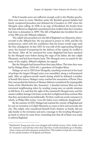 Chapter 10: Baghdad—Islam Embraces the Persians |   231

     If the Crusades were not sufﬁcient enough a jolt to the Muslim psyche,
there was more to come. Muslims under the Kurdish general Saladin had
barely recaptured Jerusalem and defeated the Crusaders in 1187 when the
Mongols came calling. In 1258, in an orgy of bloodshed, the hordes from
the East inﬂicted on Baghdad a punishment that rivalled what the Crusaders
had done to Jerusalem in 1099. The fall of Baghdad also heralded the end
of the 500-year-old Abbasid caliphate.
     The caliph who presided over the fall of Baghdad was Mustasim, thirty-
seventh in the Abbasid line. He was placed in power in 1242, and like his
predecessors, ruled with the conﬁdence that his house would reign until
the Day of Judgment. In late 1257, he was told of the approaching Mongol
army, but instead of preparing for the defence of the capital, he scoffed at
the threat. After all, he reassured his court, Baghdad had been attacked
by the Mongols once before during the reign of his father, the late caliph
Mustansir, and had been beaten back. The Mongols were no match for the
army of the mighty Abbasid caliphate, he argued.
     But the Mongols had learned from their past failure. This time they were
led by Hulagu Khan (1216–65), a grandson of Genghis Khan.
     Hulagu set out in 1253 from Mongolia, marching westward at the head
of perhaps the largest Mongol army ever assembled, along a well-prepared
path. After an eighteen-month march during which he defeated a number
of Ismaili Shia forces, Hulagu’s army reached the mountains of Persia. Here
they surrounded the fortress of Alamut, hitherto considered the impregnable
home of the Hashshashin (the Assassins),* a dreaded extreme Shia sect that
terrorized neighbouring rulers by sending young men on suicide missions
to kill them. It is said that the sight of the mammoth Mongol army and the
massive artillery barrage it let loose on the fort so frightened these extreme Shia
that they surrendered unconditionally. Yet they could not avoid a massacre in
which, as Philip Hitti writes, “even the babes were ruthlessly slaughtered.”
     By the summer of 1257, Hulagu had reached the vicinity of Baghdad and
he sent an invitation to Caliph Mustasim to come to him and surrender the
city. The caliph, who considered himself God’s shadow on Earth, did not
take kindly to the invitation and sent a message to the invading Mongol to
go back to where he came from, reminding him that all of Islam was ready
to defend Baghdad.

*
    Hashshashin: Young men who were drugged with hashish (source of the Arabic word
    for “assassins”) and told that when they died they would immediately go to Paradise,
    where women and other pleasures awaited them. This tradition is kept alive even today
    by the suicide bombers of Al-Qaeda and Hamas.
 
