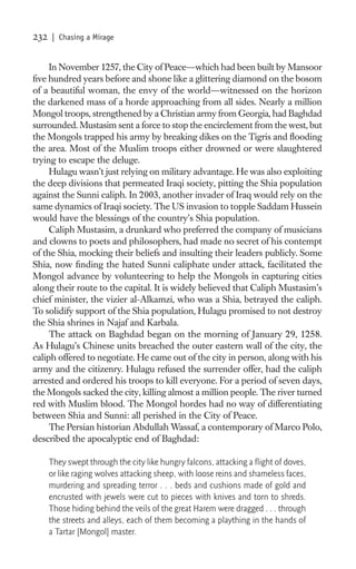232   | Chasing a Mirage


     In November 1257, the City of Peace—which had been built by Mansoor
ﬁve hundred years before and shone like a glittering diamond on the bosom
of a beautiful woman, the envy of the world—witnessed on the horizon
the darkened mass of a horde approaching from all sides. Nearly a million
Mongol troops, strengthened by a Christian army from Georgia, had Baghdad
surrounded. Mustasim sent a force to stop the encirclement from the west, but
the Mongols trapped his army by breaking dikes on the Tigris and ﬂooding
the area. Most of the Muslim troops either drowned or were slaughtered
trying to escape the deluge.
     Hulagu wasn’t just relying on military advantage. He was also exploiting
the deep divisions that permeated Iraqi society, pitting the Shia population
against the Sunni caliph. In 2003, another invader of Iraq would rely on the
same dynamics of Iraqi society. The US invasion to topple Saddam Hussein
would have the blessings of the country’s Shia population.
     Caliph Mustasim, a drunkard who preferred the company of musicians
and clowns to poets and philosophers, had made no secret of his contempt
of the Shia, mocking their beliefs and insulting their leaders publicly. Some
Shia, now ﬁnding the hated Sunni caliphate under attack, facilitated the
Mongol advance by volunteering to help the Mongols in capturing cities
along their route to the capital. It is widely believed that Caliph Mustasim’s
chief minister, the vizier al-Alkamzi, who was a Shia, betrayed the caliph.
To solidify support of the Shia population, Hulagu promised to not destroy
the Shia shrines in Najaf and Karbala.
     The attack on Baghdad began on the morning of January 29, 1258.
As Hulagu’s Chinese units breached the outer eastern wall of the city, the
caliph offered to negotiate. He came out of the city in person, along with his
army and the citizenry. Hulagu refused the surrender offer, had the caliph
arrested and ordered his troops to kill everyone. For a period of seven days,
the Mongols sacked the city, killing almost a million people. The river turned
red with Muslim blood. The Mongol hordes had no way of differentiating
between Shia and Sunni: all perished in the City of Peace.
     The Persian historian Abdullah Wassaf, a contemporary of Marco Polo,
described the apocalyptic end of Baghdad:

      They swept through the city like hungry falcons, attacking a ﬂight of doves,
      or like raging wolves attacking sheep, with loose reins and shameless faces,
      murdering and spreading terror . . . beds and cushions made of gold and
      encrusted with jewels were cut to pieces with knives and torn to shreds.
      Those hiding behind the veils of the great Harem were dragged . . . through
      the streets and alleys, each of them becoming a plaything in the hands of
      a Tartar [Mongol] master.
 