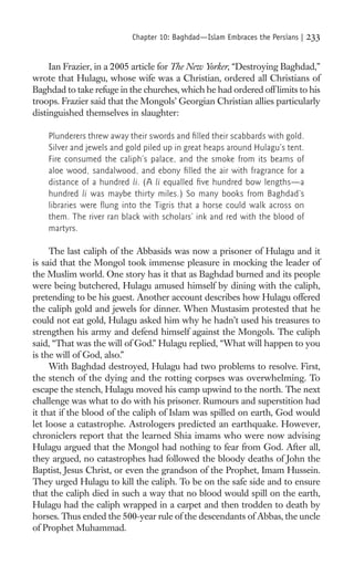 Chapter 10: Baghdad—Islam Embraces the Persians |   233

     Ian Frazier, in a 2005 article for The New Yorker, “Destroying Baghdad,”
wrote that Hulagu, whose wife was a Christian, ordered all Christians of
Baghdad to take refuge in the churches, which he had ordered off limits to his
troops. Frazier said that the Mongols’ Georgian Christian allies particularly
distinguished themselves in slaughter:

    Plunderers threw away their swords and ﬁ lled their scabbards with gold.
    Silver and jewels and gold piled up in great heaps around Hulagu’s tent.
    Fire consumed the caliph’s palace, and the smoke from its beams of
    aloe wood, sandalwood, and ebony ﬁ lled the air with fragrance for a
    distance of a hundred li. (A li equalled ﬁve hundred bow lengths—a
    hundred li was maybe thirty miles.) So many books from Baghdad’s
    libraries were ﬂung into the Tigris that a horse could walk across on
    them. The river ran black with scholars’ ink and red with the blood of
    martyrs.

     The last caliph of the Abbasids was now a prisoner of Hulagu and it
is said that the Mongol took immense pleasure in mocking the leader of
the Muslim world. One story has it that as Baghdad burned and its people
were being butchered, Hulagu amused himself by dining with the caliph,
pretending to be his guest. Another account describes how Hulagu offered
the caliph gold and jewels for dinner. When Mustasim protested that he
could not eat gold, Hulagu asked him why he hadn’t used his treasures to
strengthen his army and defend himself against the Mongols. The caliph
said, “That was the will of God.” Hulagu replied, “What will happen to you
is the will of God, also.”
     With Baghdad destroyed, Hulagu had two problems to resolve. First,
the stench of the dying and the rotting corpses was overwhelming. To
escape the stench, Hulagu moved his camp upwind to the north. The next
challenge was what to do with his prisoner. Rumours and superstition had
it that if the blood of the caliph of Islam was spilled on earth, God would
let loose a catastrophe. Astrologers predicted an earthquake. However,
chroniclers report that the learned Shia imams who were now advising
Hulagu argued that the Mongol had nothing to fear from God. After all,
they argued, no catastrophes had followed the bloody deaths of John the
Baptist, Jesus Christ, or even the grandson of the Prophet, Imam Hussein.
They urged Hulagu to kill the caliph. To be on the safe side and to ensure
that the caliph died in such a way that no blood would spill on the earth,
Hulagu had the caliph wrapped in a carpet and then trodden to death by
horses. Thus ended the 500-year rule of the descendants of Abbas, the uncle
of Prophet Muhammad.
 