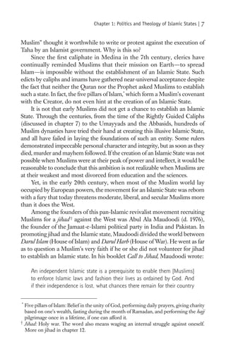Chapter 1: Politics and Theology of Islamic States |   7

Muslim” thought it worthwhile to write or protest against the execution of
Taha by an Islamist government. Why is this so?
     Since the ﬁrst caliphate in Medina in the 7th century, clerics have
continually reminded Muslims that their mission on Earth—to spread
Islam—is impossible without the establishment of an Islamic State. Such
edicts by caliphs and imams have gathered near-universal acceptance despite
the fact that neither the Quran nor the Prophet asked Muslims to establish
such a state. In fact, the ﬁve pillars of Islam,* which form a Muslim’s covenant
with the Creator, do not even hint at the creation of an Islamic State.
     It is not that early Muslims did not get a chance to establish an Islamic
State. Through the centuries, from the time of the Rightly Guided Caliphs
(discussed in chapter 7) to the Umayyads and the Abbasids, hundreds of
Muslim dynasties have tried their hand at creating this illusive Islamic State,
and all have failed in laying the foundations of such an entity. Some rulers
demonstrated impeccable personal character and integrity, but as soon as they
died, murder and mayhem followed. If the creation of an Islamic State was not
possible when Muslims were at their peak of power and intellect, it would be
reasonable to conclude that this ambition is not realizable when Muslims are
at their weakest and most divorced from education and the sciences.
     Yet, in the early 20th century, when most of the Muslim world lay
occupied by European powers, the movement for an Islamic State was reborn
with a fury that today threatens moderate, liberal, and secular Muslims more
than it does the West.
     Among the founders of this pan-Islamic revivalist movement recruiting
Muslims for a jihad † against the West was Abul Ala Maudoodi (d. 1976),
the founder of the Jamaat-e-Islami political party in India and Pakistan. In
promoting jihad and the Islamic state, Maudoodi divided the world between
Darul Islam (House of Islam) and Darul Harb (House of War). He went as far
as to question a Muslim’s very faith if he or she did not volunteer for jihad
to establish an Islamic state. In his booklet Call to Jihad, Maudoodi wrote:

     An independent Islamic state is a prerequisite to enable them [Muslims]
     to enforce Islamic laws and fashion their lives as ordained by God. And
     if their independence is lost, what chances there remain for their country

*
  Five pillars of Islam: Belief in the unity of God, performing daily prayers, giving charity
  based on one’s wealth, fasting during the month of Ramadan, and performing the hajj
  pilgrimage once in a lifetime, if one can afford it.
†
  Jihad: Holy war. The word also means waging an internal struggle against oneself.
  More on jihad in chapter 12.
 