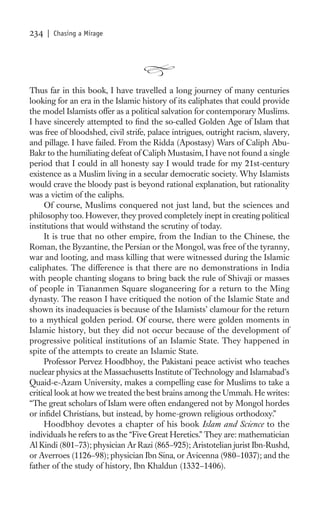 234   | Chasing a Mirage




Thus far in this book, I have travelled a long journey of many centuries
looking for an era in the Islamic history of its caliphates that could provide
the model Islamists offer as a political salvation for contemporary Muslims.
I have sincerely attempted to ﬁnd the so-called Golden Age of Islam that
was free of bloodshed, civil strife, palace intrigues, outright racism, slavery,
and pillage. I have failed. From the Ridda (Apostasy) Wars of Caliph Abu-
Bakr to the humiliating defeat of Caliph Mustasim, I have not found a single
period that I could in all honesty say I would trade for my 21st-century
existence as a Muslim living in a secular democratic society. Why Islamists
would crave the bloody past is beyond rational explanation, but rationality
was a victim of the caliphs.
     Of course, Muslims conquered not just land, but the sciences and
philosophy too. However, they proved completely inept in creating political
institutions that would withstand the scrutiny of today.
     It is true that no other empire, from the Indian to the Chinese, the
Roman, the Byzantine, the Persian or the Mongol, was free of the tyranny,
war and looting, and mass killing that were witnessed during the Islamic
caliphates. The difference is that there are no demonstrations in India
with people chanting slogans to bring back the rule of Shivaji or masses
of people in Tiananmen Square sloganeering for a return to the Ming
dynasty. The reason I have critiqued the notion of the Islamic State and
shown its inadequacies is because of the Islamists’ clamour for the return
to a mythical golden period. Of course, there were golden moments in
Islamic history, but they did not occur because of the development of
progressive political institutions of an Islamic State. They happened in
spite of the attempts to create an Islamic State.
     Professor Pervez Hoodbhoy, the Pakistani peace activist who teaches
nuclear physics at the Massachusetts Institute of Technology and Islamabad’s
Quaid-e-Azam University, makes a compelling case for Muslims to take a
critical look at how we treated the best brains among the Ummah. He writes:
“The great scholars of Islam were often endangered not by Mongol hordes
or inﬁdel Christians, but instead, by home-grown religious orthodoxy.”
     Hoodbhoy devotes a chapter of his book Islam and Science to the
individuals he refers to as the “Five Great Heretics.” They are: mathematician
Al Kindi (801–73); physician Ar Razi (865–925); Aristotelian jurist Ibn-Rushd,
or Averroes (1126–98); physician Ibn Sina, or Avicenna (980–1037); and the
father of the study of history, Ibn Khaldun (1332–1406).
 