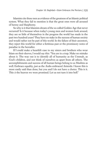 Chapter 10: Baghdad—Islam Embraces the Persians |   235

    Islamists cite these men as evidence of the greatness of an Islamic political
system. What they fail to mention is that the great ones were all accused
of heresy and blasphemy.
    So why is it that Islamists dream of the so-called Golden Age that never
occurred? Is it because when today’s young men and women look around,
they see so little of themselves in the progress the world has made in the
past two hundred years? They have no stake in the success of human society
and would rather not be part of this world. In the failure of their ancestors,
they reject this world for either a ﬁctitious past or the promissory notes of
paradise in the hereafter.
    If I could make a heartfelt case to my sisters and brothers who wear
Islam on their sleeves, I would say this: “You are in a trap. Make no mistake
about it. The way out is to identify all of humanity as the Ummah, as
God’s children, and not think of ourselves as apart from all others. The
accomplishments and success of all human beings belong to us Muslims as
well. Embrace equality, just as the Arabs embraced Aristotle. I know this is
more easily said than done, but you and I do not have a choice. This is it.
This is the heaven we were promised. Let us not turn it into hell.”
 