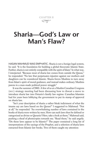 Chapter 11




     Sharia—God’s Law or
         Man’s Flaw?


HASAN MAHMUD WAS EMPHATIC. Sharia is not a benign legal system,
he said. “It is the foundation for building a global theocratic Islamic State.
Further, sharia is not entirely compatible with the spirit of Islam.” In what way,
I interjected. “Because most of sharia law comes from outside the Quran,”
he responded. “No law that perpetuates injustice against our mothers and
daughters can be considered Islamic. Sharia forces Muslims to turn away
from Islam’s spirit of moral guidance, and instead makes ordinary Muslims
pawns in a man-made political power struggle.”
     It was the summer of 2003. A few of us at a Muslim Canadian Congress
(MCC) strategy meeting had been discussing how to thwart a move to
introduce sharia law into Ontario’s family law regime. Canadian Islamists
had for years been lobbying the government to put its stamp of approval
on sharia law.
     “Isn’t your description of sharia a rather bleak indictment of what the
imams say are laws based on the Quran?” I suggested to Mahmud. “Not
at all,” he responded. “An overwhelming number of laws contained in the
books of sharia were written by men. How can such laws then be deﬁned or
categorized as divine or Quranic? Here, take a look at them,” Mahmud said,
pushing a sheaf of photocopies towards me. “Read them,” he said angrily.
“Do these laws appear to be Islamic?” The paper contained a long list of
interpretations of the sayings of the Prophet, and a selection of sharia laws
extracted from Islamic law books. Two of them caught my attention:
 