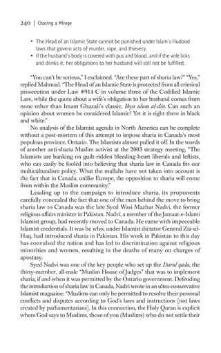 240   | Chasing a Mirage


    • The Head of an Islamic State cannot be punished under Islam’s Hudood
      laws that govern acts of murder, rape, and thievery.
    • If the husband’s body is covered with pus and blood, and if the wife licks
      and drinks it, her obligations to her husband will still not be fulﬁlled.

     “You can’t be serious,” I exclaimed. “Are these part of sharia law?” “Yes,”
replied Mahmud. “The Head of an Islamic State is protected from all criminal
prosecution under Law #914 C in volume three of the Codiﬁed Islamic
Law, while the quote about a wife’s obligation to her husband comes from
none other than Imam Ghazali’s classic, Ihya ulum al-din. Can such an
opinion about women be considered Islamic? Yet it is right there in black
and white.”
     No analysis of the Islamist agenda in North America can be complete
without a post-mortem of this attempt to impose sharia in Canada’s most
populous province, Ontario. The Islamists almost pulled it off. In the words
of another anti-sharia Muslim activist at the 2003 strategy meeting, “The
Islamists are banking on guilt-ridden bleeding-heart liberals and leftists,
who can easily be fooled into believing that sharia law in Canada ﬁts our
multiculturalism policy. What the mullahs have not taken into account is
the fact that in Canada, unlike Europe, the opposition to sharia will come
from within the Muslim community.”
     Leading up to the campaign to introduce sharia, its proponents
carefully concealed the fact that one of the men behind the move to bring
sharia law to Canada was the late Syed Wasi Mazhar Nadvi, the former
religious affairs minister in Pakistan. Nadvi, a member of the Jamaat-e-Islami
Islamist group, had recently moved to Canada. He came with impeccable
Islamist credentials. It was he who, under Islamist dictator General Zia-ul-
Haq, had introduced sharia in Pakistan. His work in Pakistan to this day
has convulsed the nation and has led to discrimination against religious
minorities and women, resulting in the deaths of many on charges of
apostasy.
     Syed Nadvi was one of the key people who set up the Darul qada, the
thirty-member, all-male “Muslim House of Judges” that was to implement
sharia, if and when it was permitted by the Ontario government. Defending
the introduction of sharia law in Canada, Nadvi wrote in an ultra-conservative
Islamist magazine: “Muslims can only be permitted to resolve their personal
conﬂicts and disputes according to God’s laws and instructions [not laws
created by parliamentarians]. In this connection, the Holy Quran is explicit
where God says to Muslims, those of you (Muslims) who do not settle their
 