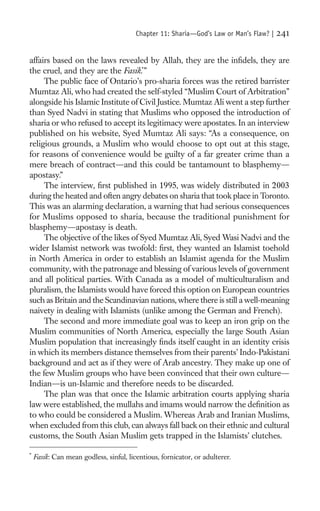 Chapter 11: Sharia—God’s Law or Man’s Flaw? |   241

affairs based on the laws revealed by Allah, they are the inﬁdels, they are
the cruel, and they are the Fasik.*”
     The public face of Ontario’s pro-sharia forces was the retired barrister
Mumtaz Ali, who had created the self-styled “Muslim Court of Arbitration”
alongside his Islamic Institute of Civil Justice. Mumtaz Ali went a step further
than Syed Nadvi in stating that Muslims who opposed the introduction of
sharia or who refused to accept its legitimacy were apostates. In an interview
published on his website, Syed Mumtaz Ali says: “As a consequence, on
religious grounds, a Muslim who would choose to opt out at this stage,
for reasons of convenience would be guilty of a far greater crime than a
mere breach of contract—and this could be tantamount to blasphemy—
apostasy.”
     The interview, ﬁrst published in 1995, was widely distributed in 2003
during the heated and often angry debates on sharia that took place in Toronto.
This was an alarming declaration, a warning that had serious consequences
for Muslims opposed to sharia, because the traditional punishment for
blasphemy—apostasy is death.
     The objective of the likes of Syed Mumtaz Ali, Syed Wasi Nadvi and the
wider Islamist network was twofold: ﬁrst, they wanted an Islamist toehold
in North America in order to establish an Islamist agenda for the Muslim
community, with the patronage and blessing of various levels of government
and all political parties. With Canada as a model of multiculturalism and
pluralism, the Islamists would have forced this option on European countries
such as Britain and the Scandinavian nations, where there is still a well-meaning
naivety in dealing with Islamists (unlike among the German and French).
     The second and more immediate goal was to keep an iron grip on the
Muslim communities of North America, especially the large South Asian
Muslim population that increasingly ﬁnds itself caught in an identity crisis
in which its members distance themselves from their parents’ Indo-Pakistani
background and act as if they were of Arab ancestry. They make up one of
the few Muslim groups who have been convinced that their own culture—
Indian—is un-Islamic and therefore needs to be discarded.
     The plan was that once the Islamic arbitration courts applying sharia
law were established, the mullahs and imams would narrow the deﬁnition as
to who could be considered a Muslim. Whereas Arab and Iranian Muslims,
when excluded from this club, can always fall back on their ethnic and cultural
customs, the South Asian Muslim gets trapped in the Islamists’ clutches.

*
    Fasik: Can mean godless, sinful, licentious, fornicator, or adulterer.
 