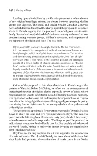 242    | Chasing a Mirage


    Leading up to the decision by the Ontario government to ban the use
of any religion-based legal system, the debate between opposing Muslim
groups was vigorous. The liberal and secular Muslim Canadian Congress
(MCC, which I helped found) led the charge against the proposal to introduce
sharia in Canada, arguing that the proposed use of religious laws to settle
family disputes had deeply divided the Muslim community and caused serious
concern among women’s groups, children’s advocates, and supporters of
the separation of religion and state. The MCC said:

      It [the proposal to introduce sharia] ghettoizes the Muslim community . . .
      into one second-class compartment in the determination of human and
      family law rights, which are of public importance and domain. This insidious
      and discriminatory ghettoization and marginalization, into “out of sight”
      only plays into: i) The hands of the extremist political and ideological
      agenda of a certain sector of Muslim-Canadian proponents of “Muslim
      Law” that is antithetical to the Canadian Constitution and values; and ii)
      Equally into the hands of the reactionary, intolerant and otherwise racist
      segments of Canadian non-Muslim society who want nothing better than
      to exclude Muslims from the mainstream; all of this, behind the dishonest
      guise of religious tolerance and accommodation.

     Critics of the proposal to introduce sharia law in Canada urged the
premier of Ontario, Dalton McGuinty, to reﬂect on the consequences of
increasing the power of religious clerics, especially in view of events where
religion has been used to inﬂict terror instead of building peace and harmony.
The opposition to sharia was not to downplay the important role of religion
in our lives, but to highlight the dangers of bringing religion into public policy,
thus risking further divisiveness in our society which is already threatened
with religious conﬂict.
     The government appointed a former attorney general of Ontario, Marion
Boyd, to study the issue and give recommendations. Boyd, who came to
power with the left-wing New Democratic Party (NDP), shocked the country
when she recommended in a report that “Muslim principles” be permitted in
arbitration as a substitute for the Family Law Act. She carefully skirted around
the word “sharia,” trying to mellow its impact by using the questionable
term “Muslim principles.”
     Boyd was not the only one from the left who supported the introduction
of sharia in Canada. The ultra-left Trotskyites even advanced the idea that
since Lenin had permitted the continuation of sharia courts in the Soviet
 