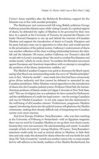 Chapter 11: Sharia—God’s Law or Man’s Flaw? |   243

Union’s Asian republics after the Bolshevik Revolution, support for the
Islamists was in line with socialist principles.
     The ﬂamboyant and controversial left-wing British politician George
Galloway joined the Islamist cause while visiting Canada. In a spirited support
of sharia, he defended the rights of Muslims to be governed by their own
laws. In a speech at the University of Toronto, he taunted the Ontario NDP
leader Howard Hampton to rise up and defend the interests of Canadian
Muslims and support the introduction of sharia in Canada. Hampton and
his party had just come out in opposition to what they said would amount
to the privatization of the judicial system. Galloway’s endorsement of sharia
was another reﬂection of the close working relationship between the ultra-
left and the Islamists. Of course, neither Galloway nor Toronto’s ultra-left
would refer to Lenin’s warnings about “the need to combat Pan-Islamism and
similar trends,” which, he wrote, strove “to combine the liberation movement
against European and American imperialism with an attempt to strengthen
the positions of the khans, landowners, mullahs, etc.”
     The Muslim Canadian Congress was quick to denounce the Boyd report,
saying what Boyd was recommending under the cover of “Muslim principles”
was, in fact, “sharia by stealth”—man-made laws that had been erroneously
given divine authority and that cannot be debated or amended by any
Canadian jurisdiction. Other Muslims voiced opposition to the introduction
of sharia into the Canadian judicial system. Professor Omid Saﬁ, the Iranian-
American professor of Islamic studies at Colgate University in New York State,
said: “The use of religious law as a substitute for laws created by Parliament,
and the establishment of a multi-tier legal system—one for average Canadians
and one for Muslim Canadians—is not only unjust, but also detrimental to
the well-being of all Canadian citizens.” Furthermore, progressive Muslims
argued, introducing sharia into the judicial system will ghettoize the Muslim
community, making their already difﬁcult task of integrating into Canadian
society even more onerous.
     And from Europe, Professor Tariq Ramadan—who was then teaching
at the University of Fribourg in Switzerland—told an Egyptian magazine
there was no need for Canadian Muslims to set up their own sharia courts,
because they were not necessary. He said demanding such courts “is another
example of lack of creativity” among Muslims. Of course, Tariq Ramadan’s
statement could easily be read as tactical advice to Muslims, to bide their
time and only make this demand for sharia when the soil was fertile for such
ideas. His “lack of creativity” remark was another reason why so many people
feel he still adheres to his family tradition of the Muslim Brotherhood, but
 