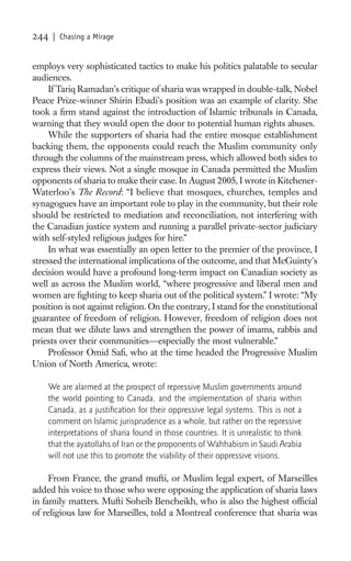 244   | Chasing a Mirage


employs very sophisticated tactics to make his politics palatable to secular
audiences.
     If Tariq Ramadan’s critique of sharia was wrapped in double-talk, Nobel
Peace Prize-winner Shirin Ebadi’s position was an example of clarity. She
took a ﬁrm stand against the introduction of Islamic tribunals in Canada,
warning that they would open the door to potential human rights abuses.
     While the supporters of sharia had the entire mosque establishment
backing them, the opponents could reach the Muslim community only
through the columns of the mainstream press, which allowed both sides to
express their views. Not a single mosque in Canada permitted the Muslim
opponents of sharia to make their case. In August 2005, I wrote in Kitchener-
Waterloo’s The Record: “I believe that mosques, churches, temples and
synagogues have an important role to play in the community, but their role
should be restricted to mediation and reconciliation, not interfering with
the Canadian justice system and running a parallel private-sector judiciary
with self-styled religious judges for hire.”
     In what was essentially an open letter to the premier of the province, I
stressed the international implications of the outcome, and that McGuinty’s
decision would have a profound long-term impact on Canadian society as
well as across the Muslim world, “where progressive and liberal men and
women are ﬁghting to keep sharia out of the political system.” I wrote: “My
position is not against religion. On the contrary, I stand for the constitutional
guarantee of freedom of religion. However, freedom of religion does not
mean that we dilute laws and strengthen the power of imams, rabbis and
priests over their communities—especially the most vulnerable.”
     Professor Omid Saﬁ, who at the time headed the Progressive Muslim
Union of North America, wrote:

    We are alarmed at the prospect of repressive Muslim governments around
    the world pointing to Canada, and the implementation of sharia within
    Canada, as a justiﬁcation for their oppressive legal systems. This is not a
    comment on Islamic jurisprudence as a whole, but rather on the repressive
    interpretations of sharia found in those countries. It is unrealistic to think
    that the ayatollahs of Iran or the proponents of Wahhabism in Saudi Arabia
    will not use this to promote the viability of their oppressive visions.

     From France, the grand mufti, or Muslim legal expert, of Marseilles
added his voice to those who were opposing the application of sharia laws
in family matters. Mufti Soheib Bencheikh, who is also the highest ofﬁcial
of religious law for Marseilles, told a Montreal conference that sharia was
 