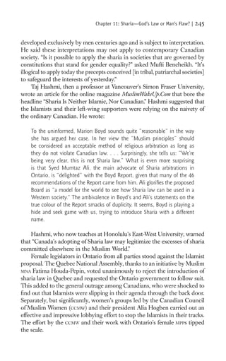 Chapter 11: Sharia—God’s Law or Man’s Flaw? |   245

developed exclusively by men centuries ago and is subject to interpretation.
He said these interpretations may not apply to contemporary Canadian
society. “Is it possible to apply the sharia in societies that are governed by
constitutions that stand for gender equality?” asked Mufti Bencheikh. “It’s
illogical to apply today the precepts conceived [in tribal, patriarchal societies]
to safeguard the interests of yesterday.”
     Taj Hashmi, then a professor at Vancouver’s Simon Fraser University,
wrote an article for the online magazine MuslimWakeUp.Com that bore the
headline “Sharia Is Neither Islamic, Nor Canadian.” Hashmi suggested that
the Islamists and their left-wing supporters were relying on the naivety of
the ordinary Canadian. He wrote:

    To the uninformed, Marion Boyd sounds quite “reasonable” in the way
    she has argued her case. In her view the “Muslim principles” should
    be considered an acceptable method of religious arbitration as long as
    they do not violate Canadian law. . . . Surprisingly, she tells us: “We’re
    being very clear, this is not Sharia law.” What is even more surprising
    is that Syed Mumtaz Ali, the main advocate of Sharia arbitrations in
    Ontario, is “delighted” with the Boyd Report, given that many of the 46
    recommendations of the Report came from him. Ali gloriﬁes the proposed
    Board as “a model for the world to see how Sharia law can be used in a
    Western society.” The ambivalence in Boyd’s and Ali’s statements on the
    true colour of the Report smacks of duplicity. It seems, Boyd is playing a
    hide and seek game with us, trying to introduce Sharia with a different
    name.

     Hashmi, who now teaches at Honolulu’s East-West University, warned
that “Canada’s adopting of Sharia law may legitimize the excesses of sharia
committed elsewhere in the Muslim World.”
     Female legislators in Ontario from all parties stood against the Islamist
proposal. The Quebec National Assembly, thanks to an initiative by Muslim
MNA Fatima Houda-Pepin, voted unanimously to reject the introduction of
sharia law in Quebec and requested the Ontario government to follow suit.
This added to the general outrage among Canadians, who were shocked to
ﬁnd out that Islamists were slipping in their agenda through the back door.
Separately, but signiﬁcantly, women’s groups led by the Canadian Council
of Muslim Women (CCMW) and their president Alia Hogben carried out an
effective and impressive lobbying effort to stop the Islamists in their tracks.
The effort by the CCMW and their work with Ontario’s female MPPs tipped
the scale.
 