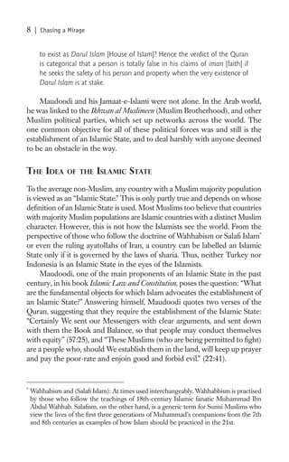 8    | Chasing a Mirage


       to exist as Darul Islam [House of Islam]? Hence the verdict of the Quran
       is categorical that a person is totally false in his claims of iman [faith] if
       he seeks the safety of his person and property when the very existence of
       Darul Islam is at stake.

    Maudoodi and his Jamaat-e-Islami were not alone. In the Arab world,
he was linked to the Ikhwan al Muslimeen (Muslim Brotherhood), and other
Muslim political parties, which set up networks across the world. The
one common objective for all of these political forces was and still is the
establishment of an Islamic State, and to deal harshly with anyone deemed
to be an obstacle in the way.


THE IDEA         OF THE     ISLAMIC STATE
To the average non-Muslim, any country with a Muslim majority population
is viewed as an “Islamic State.” This is only partly true and depends on whose
deﬁnition of an Islamic State is used. Most Muslims too believe that countries
with majority Muslim populations are Islamic countries with a distinct Muslim
character. However, this is not how the Islamists see the world. From the
perspective of those who follow the doctrine of Wahhabism or Salaﬁ Islam*
or even the ruling ayatollahs of Iran, a country can be labelled an Islamic
State only if it is governed by the laws of sharia. Thus, neither Turkey nor
Indonesia is an Islamic State in the eyes of the Islamists.
     Maudoodi, one of the main proponents of an Islamic State in the past
century, in his book Islamic Law and Constitution, poses the question: “What
are the fundamental objects for which Islam advocates the establishment of
an Islamic State?” Answering himself, Maudoodi quotes two verses of the
Quran, suggesting that they require the establishment of the Islamic State:
“Certainly We sent our Messengers with clear arguments, and sent down
with them the Book and Balance, so that people may conduct themselves
with equity” (57:25), and “These Muslims (who are being permitted to ﬁght)
are a people who, should We establish them in the land, will keep up prayer
and pay the poor-rate and enjoin good and forbid evil.” (22:41).


*
    Wahhabism and (Salaﬁ Islam): At times used interchangeably. Wahhabbism is practised
    by those who follow the teachings of 18th-century Islamic fanatic Muhammad Ibn
    Abdul Wahhab. Salaﬁsm, on the other hand, is a generic term for Sunni Muslims who
    view the lives of the ﬁrst three generations of Muhammad’s companions from the 7th
    and 8th centuries as examples of how Islam should be practiced in the 21st.
 