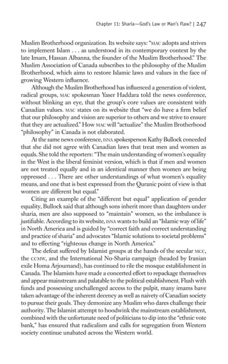 Chapter 11: Sharia—God’s Law or Man’s Flaw? |   247

Muslim Brotherhood organization. Its website says: “MAC adopts and strives
to implement Islam . . . as understood in its contemporary context by the
late Imam, Hassan Albanna, the founder of the Muslim Brotherhood.” The
Muslim Association of Canada subscribes to the philosophy of the Muslim
Brotherhood, which aims to restore Islamic laws and values in the face of
growing Western inﬂuence.
     Although the Muslim Brotherhood has inﬂuenced a generation of violent,
radical groups, MAC spokesman Yaser Haddara told the news conference,
without blinking an eye, that the group’s core values are consistent with
Canadian values. MAC states on its website that “we do have a ﬁrm belief
that our philosophy and vision are superior to others and we strive to ensure
that they are actualized.” How MAC will “actualize” the Muslim Brotherhood
“philosophy” in Canada is not elaborated.
     At the same news conference, ISNA spokesperson Kathy Bullock conceded
that she did not agree with Canadian laws that treat men and women as
equals. She told the reporters: “The main understanding of women’s equality
in the West is the liberal feminist version, which is that if men and women
are not treated equally and in an identical manner then women are being
oppressed . . . There are other understandings of what women’s equality
means, and one that is best expressed from the Quranic point of view is that
women are different but equal.”
     Citing an example of the “different but equal” application of gender
equality, Bullock said that although sons inherit more than daughters under
sharia, men are also supposed to “maintain” women, so the imbalance is
justiﬁable. According to its website, ISNA wants to build an “Islamic way of life”
in North America and is guided by “correct faith and correct understanding
and practice of sharia” and advocates “Islamic solutions to societal problems”
and to effecting “righteous change in North America.”
     The defeat suffered by Islamist groups at the hands of the secular MCC,
the CCMW, and the International No-Sharia campaign (headed by Iranian
exile Homa Arjoumand), has continued to rile the mosque establishment in
Canada. The Islamists have made a concerted effort to repackage themselves
and appear mainstream and palatable to the political establishment. Flush with
funds and possessing unchallenged access to the pulpit, many imams have
taken advantage of the inherent decency as well as naivety of Canadian society
to pursue their goals. They demonize any Muslim who dares challenge their
authority. The Islamist attempt to hoodwink the mainstream establishment,
combined with the unfortunate need of politicians to dip into the “ethnic vote
bank,” has ensured that radicalism and calls for segregation from Western
society continue unabated across the Western world.
 