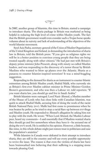248   | Chasing a Mirage




In 2007, another group of Islamists, this time in Britain, started a campaign
to introduce sharia. The sharia package in Britain was marketed as being
helpful in reducing the high level of crime within Muslim youth. The fact
that the British government would even consider such a Trojan horse speaks
volumes about its naivety and lack of understanding of the objectives of the
world Islamist movement.
     Syed Aziz Pasha, secretary-general of the Union of Muslim Organisations
of the United Kingdom and Ireland, in demanding the introduction of sharia
law in Britain, told the British press: “If you give us religious rights we
will be in a better position to convince young people that they are being
treated equally along with other citizens.” He had just met with Britain’s
deputy prime minister John Prescott, along with ninety so-called Muslim
leaders, and was responding to the discovery of a terror threat by British
Muslims who wanted to blow up planes over the Atlantic. Sharia as a
panacea to counter Islamist-inspired terrorism? It was a mind-boggling
suggestion.
     Responding to the demand for sharia as an instrument to counter Islamic
extremism among British Muslim youth, Shahid Malik, who currently sits
as Britain’s ﬁrst-ever Muslim cabinet minister in Prime Minister Gordon
Brown’s government, and who was then a Labour MP, told reporters: “If
you want sharia law, you should go and live in Saudi Arabia.”
     British Islamists were outraged. Lord Nazir Ahmed, a Muslim member
of the House of Lords who has close links with Canadian Islamists, was
quick to attack Shahid Malik, accusing him of doing the work of the racist
British National Party (BNP). Malik had ﬁrst come to prominence when he
was beaten by police as he tried to stop a racial ﬂare-up between BNP thugs
and Muslim youth. He responded to Ahmed’s allegation by asking him not
to play with the truth. He wrote: “When Lord Ahmed, the Muslim Labour
peer, heard my comments—I said essentially that if Muslims wanted sharia
they should go and live somewhere where they have it—he accused me of
doing the BNP’s work. He is entitled to his opinion. However, a little honesty,
like mine, in this whole debate might just restore trust in politicians and ease
the population’s anxieties.”
     While Islamists in Canada were defeated in their attempt to introduce
sharia, they are still in the country and will use every possible opportunity
to revive the issue. The reason is that even the victims of sharia law have
been brainwashed into believing that their suffering is a stepping stone
towards pleasing God.
 