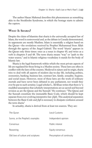 Chapter 11: Sharia—God’s Law or Man’s Flaw? |   249

    The author Hasan Mahmud describes this phenomenon as something
akin to the Stockholm Syndrome, in which the hostage starts to admire
the captors.


WHAT IS SHARIA?
Despite the claim of Islamists that sharia is the universally accepted law of
Islam, the word is controversial and, as the debate in Canada demonstrated,
its opponents are mostly Muslims. Islam is essentially a religion based on
the Quran—the revelations received by Prophet Muhammad from Allah
through the agency of the Angel Gabriel. The word “sharia” appears in
the Quran only three times: once as a noun in chapter 45, and twice as a
verb in chapters 5 and 48. The term sharia means “way” or “path to the
water source,” and in Islamic religious vocabulary it stands for the body of
Islamic law.
      Sharia is the legal framework within which the most private aspects of
life are regulated for those living in a Muslim society. These laws are often in
conﬂict with the laws of the country. Medieval in nature and its origin, sharia
tries to deal with all aspects of modern day-to-day life, including politics,
economics, banking, business law, contract law, family, sexuality, hygiene,
and social issues. However, most of these laws are the work of ordinary
mortals and have never been debated in any parliament, nor would they
ever be put to such scrutiny. Legal scholar L. Ali Khan writes that there is “a
muddled assumption that scholarly interpretations are as sacred and beyond
revision as are the Quran and the Sunnah.” He continues: “The Quran and
the Sunnah constitute the immutable Basic Code, which should be kept
separate from ever-evolving interpretive law (ﬁqh). This analytical separation
between the Basic Code and ﬁqh is necessary to dissipate confusion around
the term sharia.”
      In actuality, sharia is derived from at least ten sources. They are:

The Quran                                    Local Customs

Sunna, or the Prophet’s examples             Independent opinion

Consensus                                    Public interest

Reasoning                                    Equity consensus

Old laws of culture and scriptures           Presumption of continuity
 