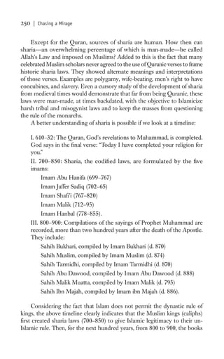 250   | Chasing a Mirage


     Except for the Quran, sources of sharia are human. How then can
sharia—an overwhelming percentage of which is man-made—be called
Allah’s Law and imposed on Muslims? Added to this is the fact that many
celebrated Muslim scholars never agreed to the use of Quranic verses to frame
historic sharia laws. They showed alternate meanings and interpretations
of those verses. Examples are polygamy, wife-beating, men’s right to have
concubines, and slavery. Even a cursory study of the development of sharia
from medieval times would demonstrate that far from being Quranic, these
laws were man-made, at times backdated, with the objective to Islamicize
harsh tribal and misogynist laws and to keep the masses from questioning
the rule of the monarchs.
     A better understanding of sharia is possible if we look at a timeline:

      I. 610–32: The Quran, God’s revelations to Muhammad, is completed.
      God says in the ﬁnal verse: “Today I have completed your religion for
      you.”
      II. 700–850: Sharia, the codiﬁed laws, are formulated by the ﬁve
      imams:
          Imam Abu Hanifa (699–767)
          Imam Jaffer Sadiq (702–65)
          Imam Shaﬁ’i (767–820)
          Imam Malik (712–95)
          Imam Hanbal (778–855).
      III. 800–900: Compilations of the sayings of Prophet Muhammad are
      recorded, more than two hundred years after the death of the Apostle.
      They include:
          Sahih Bukhari, compiled by Imam Bukhari (d. 870)
          Sahih Muslim, compiled by Imam Muslim (d. 874)
          Sahih Tarmidhi, compiled by Imam Tarmidhi (d. 870)
          Sahih Abu Dawood, compiled by Imam Abu Dawood (d. 888)
          Sahih Malik Muatta, compiled by Imam Malik (d. 795)
          Sahih Ibn Majah, compiled by Imam ibn Majah (d. 886).

    Considering the fact that Islam does not permit the dynastic rule of
kings, the above timeline clearly indicates that the Muslim kings (caliphs)
ﬁrst created sharia laws (700–850) to give Islamic legitimacy to their un-
Islamic rule. Then, for the next hundred years, from 800 to 900, the books
 