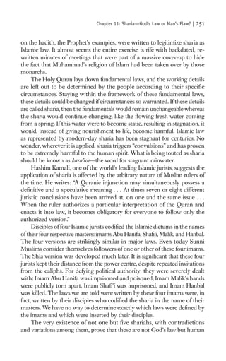 Chapter 11: Sharia—God’s Law or Man’s Flaw? |   251

on the hadith, the Prophet’s examples, were written to legitimize sharia as
Islamic law. It almost seems the entire exercise is rife with backdated, re-
written minutes of meetings that were part of a massive cover-up to hide
the fact that Muhammad’s religion of Islam had been taken over by those
monarchs.
     The Holy Quran lays down fundamental laws, and the working details
are left out to be determined by the people according to their speciﬁc
circumstances. Staying within the framework of these fundamental laws,
these details could be changed if circumstances so warranted. If these details
are called sharia, then the fundamentals would remain unchangeable whereas
the sharia would continue changing, like the ﬂowing fresh water coming
from a spring. If this water were to become static, resulting in stagnation, it
would, instead of giving nourishment to life, become harmful. Islamic law
as represented by modern-day sharia has been stagnant for centuries. No
wonder, wherever it is applied, sharia triggers “convulsions” and has proven
to be extremely harmful to the human spirit. What is being touted as sharia
should be known as kara’un—the word for stagnant rainwater.
     Hashim Kamali, one of the world’s leading Islamic jurists, suggests the
application of sharia is affected by the arbitrary nature of Muslim rulers of
the time. He writes: “A Quranic injunction may simultaneously possess a
deﬁnitive and a speculative meaning . . . At times seven or eight different
juristic conclusions have been arrived at, on one and the same issue . . .
When the ruler authorizes a particular interpretation of the Quran and
enacts it into law, it becomes obligatory for everyone to follow only the
authorized version.”
     Disciples of four Islamic jurists codiﬁed the Islamic dictums in the names
of their four respective masters: imams Abu Hanifa, Shaﬁ’i, Malik, and Hanbal.
The four versions are strikingly similar in major laws. Even today Sunni
Muslims consider themselves followers of one or other of these four imams.
The Shia version was developed much later. It is signiﬁcant that these four
jurists kept their distance from the power centre, despite repeated invitations
from the caliphs. For defying political authority, they were severely dealt
with: Imam Abu Hanifa was imprisoned and poisoned, Imam Malik’s hands
were publicly torn apart, Imam Shaﬁ’i was imprisoned, and Imam Hanbal
was killed. The laws we are told were written by these four imams were, in
fact, written by their disciples who codiﬁed the sharia in the name of their
masters. We have no way to determine exactly which laws were deﬁned by
the imams and which were inserted by their disciples.
     The very existence of not one but ﬁve shariahs, with contradictions
and variations among them, prove that these are not God’s law but human
 
