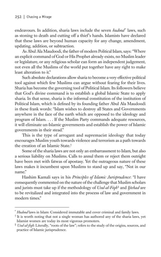 252   | Chasing a Mirage


endeavours. In addition, sharia laws include the seven hudood * laws, such
as stoning to death and cutting off a thief ’s hands. Islamists have declared
that these laws are beyond human capacity for any change, amendment,
updating, addition, or subtraction.
     As Abul Ala Maudoodi, the father of modern Political Islam, says: “Where
an explicit command of God or His Prophet already exists, no Muslim leader
or legislature, or any religious scholar can form an independent judgement,
not even all the Muslims of the world put together have any right to make
least alteration to it.”
     Such absolute declarations allow sharia to become a very effective political
tool against which few Muslims can argue without fearing for their lives.
Sharia has become the governing tool of Political Islam. Its followers believe
that God’s divine command is to establish a global Islamic State to apply
sharia. In that sense, sharia is the informal constitution of the institution of
Political Islam, which is deﬁned by its founding father Abul Ala Maudoodi
in these frank words: “Islam wishes to destroy all States and Governments
anywhere in the face of the earth which are opposed to the ideology and
program of Islam. . . . If the Muslim Party commands adequate resources,
it will eliminate un-Islamic governments and establish the power of Islamic
governments in their stead.”
     This is the type of arrogant and supremacist ideology that today
encourages Muslim youth towards violence and terrorism as a path towards
the creation of an Islamic State.†
     Some of the sharia laws are not only an embarrassment to Islam, but also
a serious liability on Muslims. Calls to annul them or reject them outright
have been met with fatwas of apostasy. Yet the outrageous nature of these
laws makes it incumbent upon Muslims to stand up and say, “Not in our
name.”
     Hashim Kamali says in his Principles of Islamic Jurisprudence: “I have
consequently commented on the nature of the challenge that Muslim scholars
and jurists must take up if the methodology of Usul-al-Fiqh ‡ and Ijtehad are
to be revitalized and integrated into the process of law and government in
modern times.”

*
  Hudood laws in Islam: Considered immutable and cover criminal and family laws.
†
  It is worth noting that not a single woman has authored any of the sharia laws, yet
  Islamist women are today its most vigorous promoters.
‡
  Usul-al-ﬁqh: Literally, “roots of the law”; refers to the study of the origins, sources, and
  practice of Islamic jurisprudence.
 