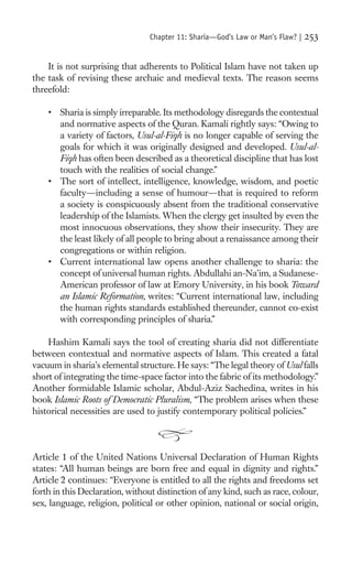 Chapter 11: Sharia—God’s Law or Man’s Flaw? |   253

    It is not surprising that adherents to Political Islam have not taken up
the task of revising these archaic and medieval texts. The reason seems
threefold:

    • Sharia is simply irreparable. Its methodology disregards the contextual
      and normative aspects of the Quran. Kamali rightly says: “Owing to
      a variety of factors, Usul-al-Fiqh is no longer capable of serving the
      goals for which it was originally designed and developed. Usul-al-
      Fiqh has often been described as a theoretical discipline that has lost
      touch with the realities of social change.”
    • The sort of intellect, intelligence, knowledge, wisdom, and poetic
      faculty—including a sense of humour—that is required to reform
      a society is conspicuously absent from the traditional conservative
      leadership of the Islamists. When the clergy get insulted by even the
      most innocuous observations, they show their insecurity. They are
      the least likely of all people to bring about a renaissance among their
      congregations or within religion.
    • Current international law opens another challenge to sharia: the
      concept of universal human rights. Abdullahi an-Na’im, a Sudanese-
      American professor of law at Emory University, in his book Toward
      an Islamic Reformation, writes: “Current international law, including
      the human rights standards established thereunder, cannot co-exist
      with corresponding principles of sharia.”

    Hashim Kamali says the tool of creating sharia did not differentiate
between contextual and normative aspects of Islam. This created a fatal
vacuum in sharia’s elemental structure. He says: “The legal theory of Usul falls
short of integrating the time-space factor into the fabric of its methodology.”
Another formidable Islamic scholar, Abdul-Aziz Sachedina, writes in his
book Islamic Roots of Democratic Pluralism, “The problem arises when these
historical necessities are used to justify contemporary political policies.”



Article 1 of the United Nations Universal Declaration of Human Rights
states: “All human beings are born free and equal in dignity and rights.”
Article 2 continues: “Everyone is entitled to all the rights and freedoms set
forth in this Declaration, without distinction of any kind, such as race, colour,
sex, language, religion, political or other opinion, national or social origin,
 