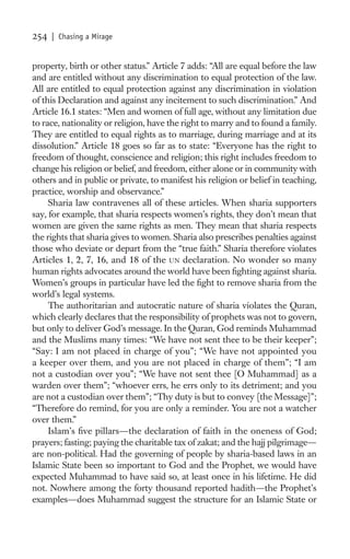 254   | Chasing a Mirage


property, birth or other status.” Article 7 adds: “All are equal before the law
and are entitled without any discrimination to equal protection of the law.
All are entitled to equal protection against any discrimination in violation
of this Declaration and against any incitement to such discrimination.” And
Article 16.1 states: “Men and women of full age, without any limitation due
to race, nationality or religion, have the right to marry and to found a family.
They are entitled to equal rights as to marriage, during marriage and at its
dissolution.” Article 18 goes so far as to state: “Everyone has the right to
freedom of thought, conscience and religion; this right includes freedom to
change his religion or belief, and freedom, either alone or in community with
others and in public or private, to manifest his religion or belief in teaching,
practice, worship and observance.”
     Sharia law contravenes all of these articles. When sharia supporters
say, for example, that sharia respects women’s rights, they don’t mean that
women are given the same rights as men. They mean that sharia respects
the rights that sharia gives to women. Sharia also prescribes penalties against
those who deviate or depart from the “true faith.” Sharia therefore violates
Articles 1, 2, 7, 16, and 18 of the UN declaration. No wonder so many
human rights advocates around the world have been ﬁghting against sharia.
Women’s groups in particular have led the ﬁght to remove sharia from the
world’s legal systems.
     The authoritarian and autocratic nature of sharia violates the Quran,
which clearly declares that the responsibility of prophets was not to govern,
but only to deliver God’s message. In the Quran, God reminds Muhammad
and the Muslims many times: “We have not sent thee to be their keeper”;
“Say: I am not placed in charge of you”; “We have not appointed you
a keeper over them, and you are not placed in charge of them”; “I am
not a custodian over you”; “We have not sent thee [O Muhammad] as a
warden over them”; “whoever errs, he errs only to its detriment; and you
are not a custodian over them”; “Thy duty is but to convey [the Message]”;
“Therefore do remind, for you are only a reminder. You are not a watcher
over them.”
     Islam’s ﬁve pillars—the declaration of faith in the oneness of God;
prayers; fasting; paying the charitable tax of zakat; and the hajj pilgrimage—
are non-political. Had the governing of people by sharia-based laws in an
Islamic State been so important to God and the Prophet, we would have
expected Muhammad to have said so, at least once in his lifetime. He did
not. Nowhere among the forty thousand reported hadith—the Prophet’s
examples—does Muhammad suggest the structure for an Islamic State or
 