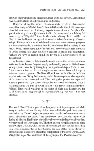 Chapter 11: Sharia—God’s Law or Man’s Flaw? |   255

the rules of governance and succession. Even in his last sermon, Muhammad
gave no instructions about governance and sharia.
     Despite evidence that aspects of sharia violate the Quran, sharia is still
treated by many as “Allah’s Law.” There is little doubt that 1,400 years ago,
Islam initiated some revolutionary steps in terms of women’s rights. The
question is, why did the Quran not ﬁnalize the process of establishing full
human rights? Why didn’t it explicitly abolish slavery? Is it possible that
God did not feel it was the right time to correct the inhumanity of human
beings? Perhaps Allah in his wisdom knows that socio-cultural progress
is better achieved by evolution than by revolution. If the society is not
ready, forced implementation of any system, however good it is, is bound
to throw people into utter confusion, leading to chaos and devastation.
Perhaps we have to keep in mind the psyche of a desert society of the
distant past.
     A thorough study of Islam and Muslims shows that in spite of many
initial conﬂicts, Islam’s Prophet slowly and steadily prepared his followers
for equity and equality by taking tiny but signiﬁcant steps a few at a time.
After his death, instead of continuing his journey towards complete equity
between race and gender, Muslims fell back on the familiar turf of their
pagan forefathers. Today, by invoking hadith, Islamists present the beginning
of the journey as its natural end. The saying that power corrupts and
absolute power corrupts absolutely applies very well to Muslims. Once a
system falls into the trap of power politics it is difﬁcult to maintain ethics.
Political kings ruled Muslims in the name of Islam and Islamic law for
1,300 years, quite long enough to ingrain anything they wanted as part
of Islam.



The word “sharia” ﬁrst appeared in the Quran, so it is perhaps worthwhile
to try to understand the history of this book, which changed the course of
human history. The 6,326 Quranic verses were revealed to Muhammad over a
period of twenty-three years. These verses were never compiled in any order
during his lifetime. Ideally they should have been compiled sequentially as they
were revealed, but they were not. The ﬁrst known compilations took place
under Caliph Uthman, who, instead of compiling the revelations according
to a chronological order, sorted them by the size of the verses. However,
there is at least one record of another compilation of the same Quran. Hadis
al Kaﬁ, the major Shia collection of the sayings of the Prophet, records:
 