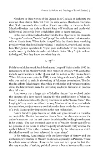 Chapter 1: Politics and Theology of Islamic States |   9

      Nowhere in these verses of the Quran does God ask or authorize the
creation of an Islamic State. Yet, from the same verses, Maudoodi concludes
that God commands the creation of such an entity. In the same book,
Maudoodi writes that such an Islamic State will “eradicate and crush with
full force all those evils from which Islam aims to purge mankind.”
      In this one sentence Maudoodi reveals the true objective of the Islamists.
The urge to “eradicate,” “crush,” and “purge” lies at the heart of their obsession
with an Islamic State. When Sudan hanged Taha, the Islamic State was doing
precisely what Maudoodi had predicted. It eradicated, crushed, and purged
him. The Quranic injunction to “enjoin good and forbid evil” has been turned
upside down by the Islamists who rule Islamic States. They “enjoin evil and
forbid good,” but they know not what they do.



Polish-born Muhammad Asad (birth name Leopold Weiss) died in 1992 but
remains one of the Muslim world’s most respected scholars, with works that
include commentaries on the Quran and the notion of the Islamic State.
When Pakistan was created in 1947, it was this grandson of a Jewish rabbi
who was invited to assist in the writing of Pakistan’s constitution. The fact
that his efforts failed suggest that while the theories and romantic notions
about the Islamic State make for interesting academic discourse, in practice
they fall short.
     Asad wrote that a large part of Muslim history “has evolved under
the impetus of a deep-seated longing for the establishment of what has
loosely, and often confusedly, [been] conceived of as the ‘Islamic State.’” This
longing is “very much in evidence among Muslims of our time, and which,
is nonetheless, subject to many confusions that have made the achievement
of a truly Islamic polity impossible in the past millennium.”
     Asad’s hundred-page treatise on state and government is a valuable
account of the Muslim dream of an Islamic State, but also underscores the
author’s assertion that the task cannot be achieved by looking into the past.
In his words, “The past thousand years or so of Muslim history can offer us
no guidance in our desire to achieve a polity which would really deserve the
epithet ‘Islamic.’ Nor is the confusion lessened by the inﬂuences to which
the Muslim world has been subjected in recent times.”
     In his writing, Asad speaks with the knowledge of history and the
contemporary practice of Muslim politicians, especially in Pakistan, where
his efforts went nowhere. However, he does not face up to the fact that
the very exercise of seeking political power is bound to contradict some
 